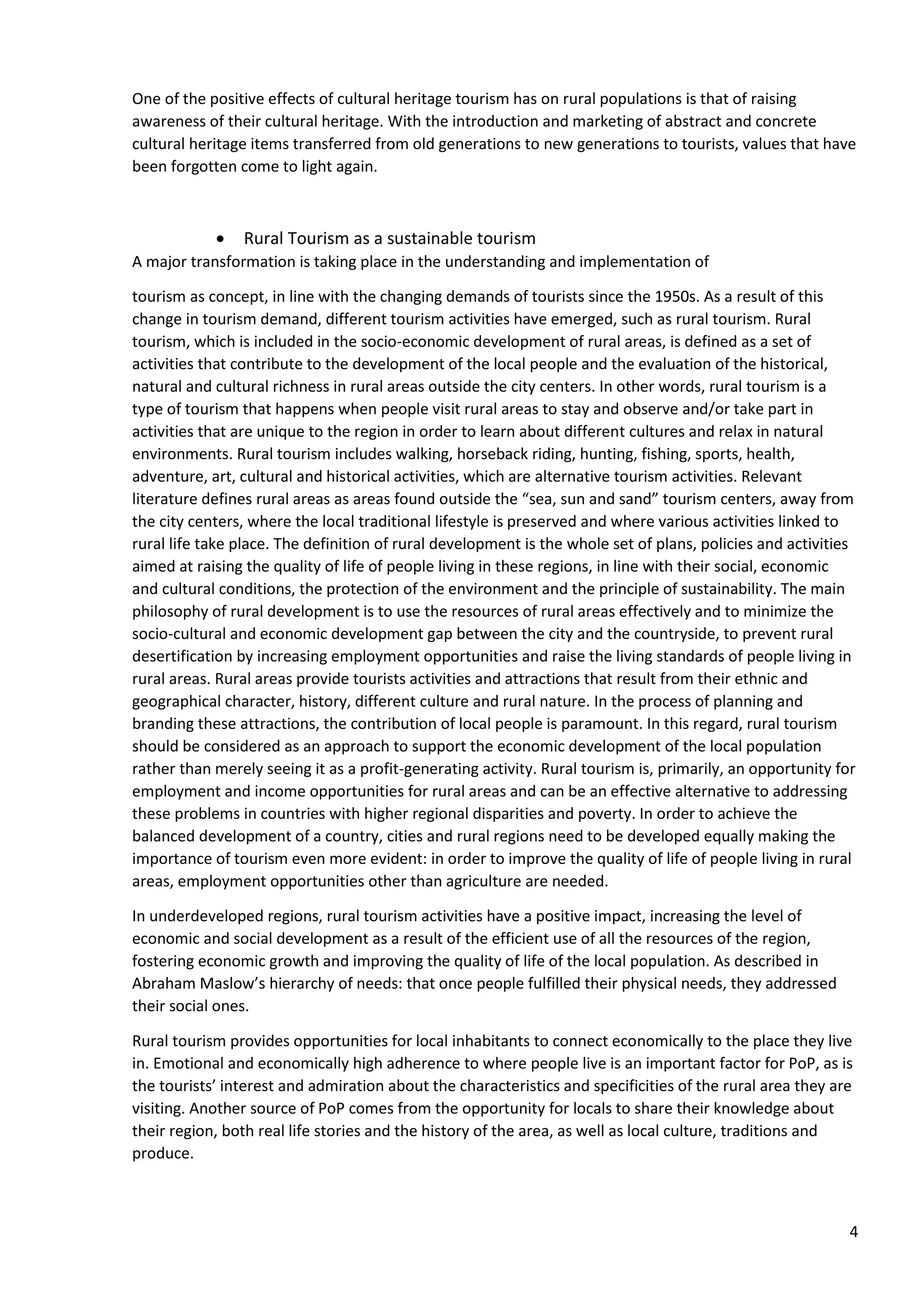 4
One of the positive effects of cultural heritage tourism has on rural populations is that of raising
awareness of their cultural heritage. With the introduction and marketing of abstract and concrete
cultural heritage items transferred from old generations to new generations to tourists, values that have
been forgotten come to light again.
• Rural Tourism as a sustainable tourism
A major transformation is taking place in the understanding and implementation of
tourism as concept, in line with the changing demands of tourists since the 1950s. As a result of this
change in tourism demand, different tourism activities have emerged, such as rural tourism. Rural
tourism, which is included in the socio-economic development of rural areas, is defined as a set of
activities that contribute to the development of the local people and the evaluation of the historical,
natural and cultural richness in rural areas outside the city centers. In other words, rural tourism is a
type of tourism that happens when people visit rural areas to stay and observe and/or take part in
activities that are unique to the region in order to learn about different cultures and relax in natural
environments. Rural tourism includes walking, horseback riding, hunting, fishing, sports, health,
adventure, art, cultural and historical activities, which are alternative tourism activities. Relevant
literature defines rural areas as areas found outside the “sea, sun and sand” tourism centers, away from
the city centers, where the local traditional lifestyle is preserved and where various activities linked to
rural life take place. The definition of rural development is the whole set of plans, policies and activities
aimed at raising the quality of life of people living in these regions, in line with their social, economic
and cultural conditions, the protection of the environment and the principle of sustainability. The main
philosophy of rural development is to use the resources of rural areas effectively and to minimize the
socio-cultural and economic development gap between the city and the countryside, to prevent rural
desertification by increasing employment opportunities and raise the living standards of people living in
rural areas. Rural areas provide tourists activities and attractions that result from their ethnic and
geographical character, history, different culture and rural nature. In the process of planning and
branding these attractions, the contribution of local people is paramount. In this regard, rural tourism
should be considered as an approach to support the economic development of the local population
rather than merely seeing it as a profit-generating activity. Rural tourism is, primarily, an opportunity for
employment and income opportunities for rural areas and can be an effective alternative to addressing
these problems in countries with higher regional disparities and poverty. In order to achieve the
balanced development of a country, cities and rural regions need to be developed equally making the
importance of tourism even more evident: in order to improve the quality of life of people living in rural
areas, employment opportunities other than agriculture are needed.
In underdeveloped regions, rural tourism activities have a positive impact, increasing the level of
economic and social development as a result of the efficient use of all the resources of the region,
fostering economic growth and improving the quality of life of the local population. As described in
Abraham Maslow’s hierarchy of needs: that once people fulfilled their physical needs, they addressed
their social ones.
Rural tourism provides opportunities for local inhabitants to connect economically to the place they live
in. Emotional and economically high adherence to where people live is an important factor for PoP, as is
the tourists’ interest and admiration about the characteristics and specificities of the rural area they are
visiting. Another source of PoP comes from the opportunity for locals to share their knowledge about
their region, both real life stories and the history of the area, as well as local culture, traditions and
produce.
 