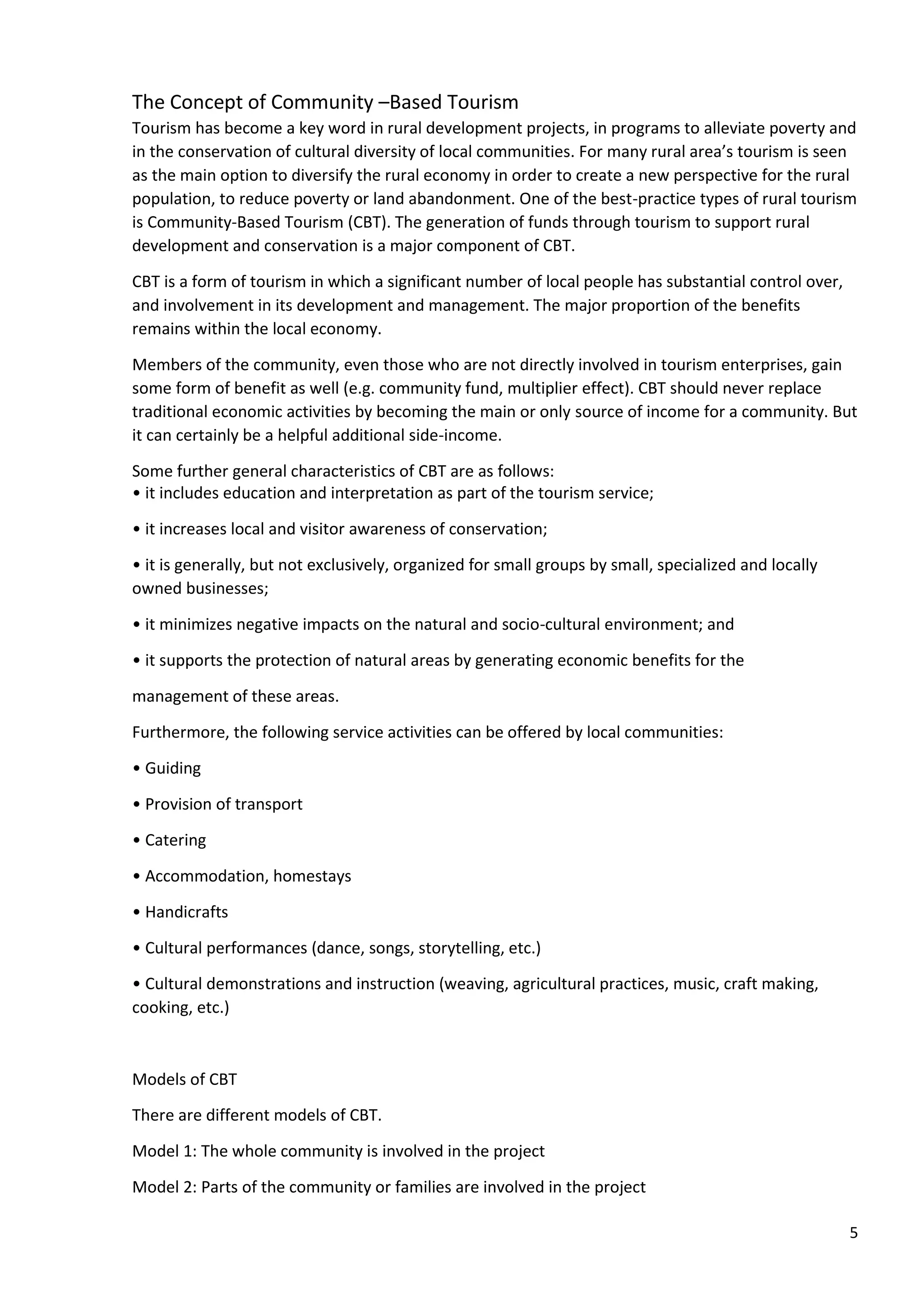 5
The Concept of Community –Based Tourism
Tourism has become a key word in rural development projects, in programs to alleviate poverty and
in the conservation of cultural diversity of local communities. For many rural area’s tourism is seen
as the main option to diversify the rural economy in order to create a new perspective for the rural
population, to reduce poverty or land abandonment. One of the best-practice types of rural tourism
is Community-Based Tourism (CBT). The generation of funds through tourism to support rural
development and conservation is a major component of CBT.
CBT is a form of tourism in which a significant number of local people has substantial control over,
and involvement in its development and management. The major proportion of the benefits
remains within the local economy.
Members of the community, even those who are not directly involved in tourism enterprises, gain
some form of benefit as well (e.g. community fund, multiplier effect). CBT should never replace
traditional economic activities by becoming the main or only source of income for a community. But
it can certainly be a helpful additional side-income.
Some further general characteristics of CBT are as follows:
• it includes education and interpretation as part of the tourism service;
• it increases local and visitor awareness of conservation;
• it is generally, but not exclusively, organized for small groups by small, specialized and locally
owned businesses;
• it minimizes negative impacts on the natural and socio-cultural environment; and
• it supports the protection of natural areas by generating economic benefits for the
management of these areas.
Furthermore, the following service activities can be offered by local communities:
• Guiding
• Provision of transport
• Catering
• Accommodation, homestays
• Handicrafts
• Cultural performances (dance, songs, storytelling, etc.)
• Cultural demonstrations and instruction (weaving, agricultural practices, music, craft making,
cooking, etc.)
Models of CBT
There are different models of CBT.
Model 1: The whole community is involved in the project
Model 2: Parts of the community or families are involved in the project
 