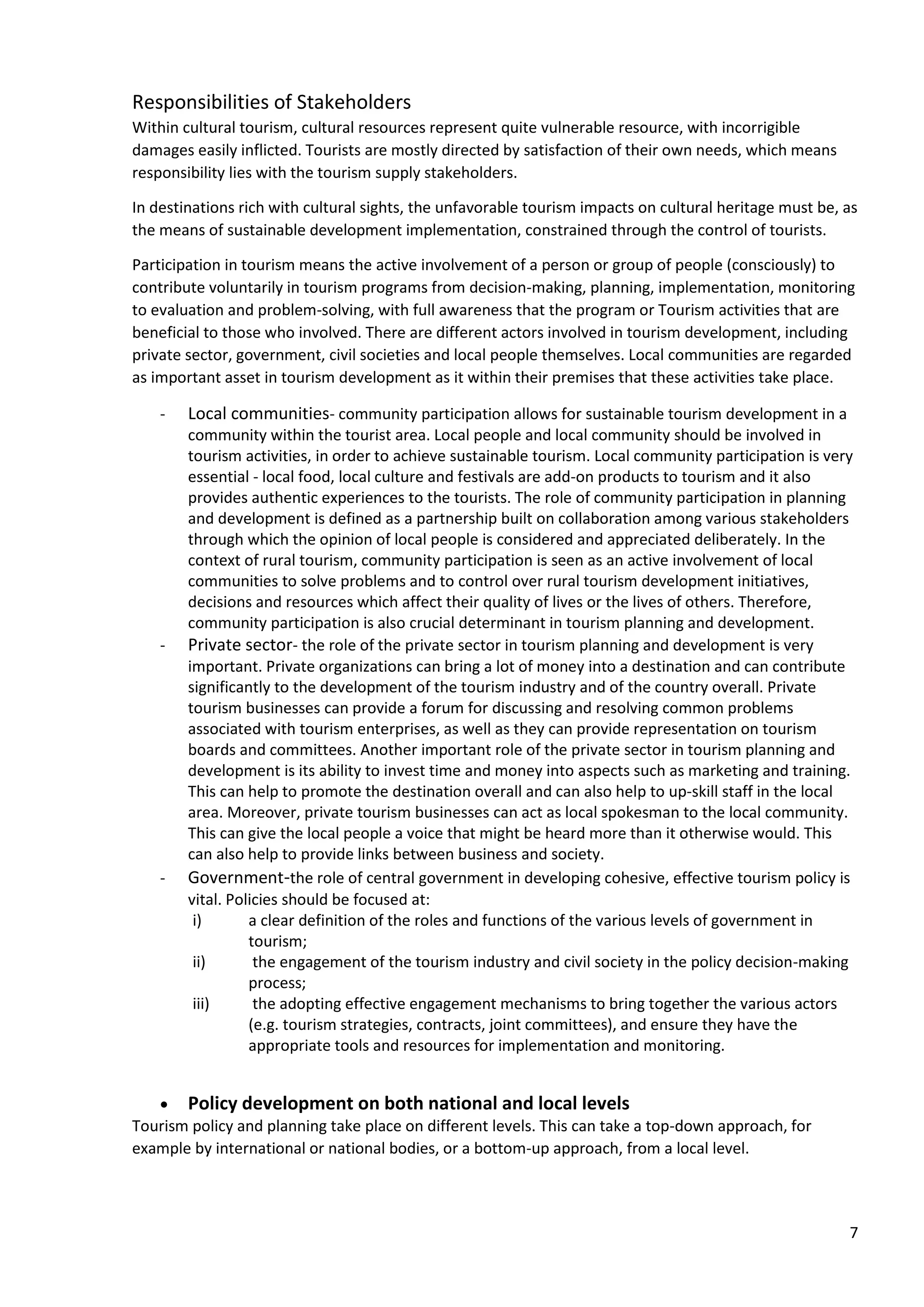 7
Responsibilities of Stakeholders
Within cultural tourism, cultural resources represent quite vulnerable resource, with incorrigible
damages easily inflicted. Tourists are mostly directed by satisfaction of their own needs, which means
responsibility lies with the tourism supply stakeholders.
In destinations rich with cultural sights, the unfavorable tourism impacts on cultural heritage must be, as
the means of sustainable development implementation, constrained through the control of tourists.
Participation in tourism means the active involvement of a person or group of people (consciously) to
contribute voluntarily in tourism programs from decision-making, planning, implementation, monitoring
to evaluation and problem-solving, with full awareness that the program or Tourism activities that are
beneficial to those who involved. There are different actors involved in tourism development, including
private sector, government, civil societies and local people themselves. Local communities are regarded
as important asset in tourism development as it within their premises that these activities take place.
- Local communities- community participation allows for sustainable tourism development in a
community within the tourist area. Local people and local community should be involved in
tourism activities, in order to achieve sustainable tourism. Local community participation is very
essential - local food, local culture and festivals are add-on products to tourism and it also
provides authentic experiences to the tourists. The role of community participation in planning
and development is defined as a partnership built on collaboration among various stakeholders
through which the opinion of local people is considered and appreciated deliberately. In the
context of rural tourism, community participation is seen as an active involvement of local
communities to solve problems and to control over rural tourism development initiatives,
decisions and resources which affect their quality of lives or the lives of others. Therefore,
community participation is also crucial determinant in tourism planning and development.
- Private sector- the role of the private sector in tourism planning and development is very
important. Private organizations can bring a lot of money into a destination and can contribute
significantly to the development of the tourism industry and of the country overall. Private
tourism businesses can provide a forum for discussing and resolving common problems
associated with tourism enterprises, as well as they can provide representation on tourism
boards and committees. Another important role of the private sector in tourism planning and
development is its ability to invest time and money into aspects such as marketing and training.
This can help to promote the destination overall and can also help to up-skill staff in the local
area. Moreover, private tourism businesses can act as local spokesman to the local community.
This can give the local people a voice that might be heard more than it otherwise would. This
can also help to provide links between business and society.
- Government-the role of central government in developing cohesive, effective tourism policy is
vital. Policies should be focused at:
i) a clear definition of the roles and functions of the various levels of government in
tourism;
ii) the engagement of the tourism industry and civil society in the policy decision-making
process;
iii) the adopting effective engagement mechanisms to bring together the various actors
(e.g. tourism strategies, contracts, joint committees), and ensure they have the
appropriate tools and resources for implementation and monitoring.
• Policy development on both national and local levels
Tourism policy and planning take place on different levels. This can take a top-down approach, for
example by international or national bodies, or a bottom-up approach, from a local level.
 