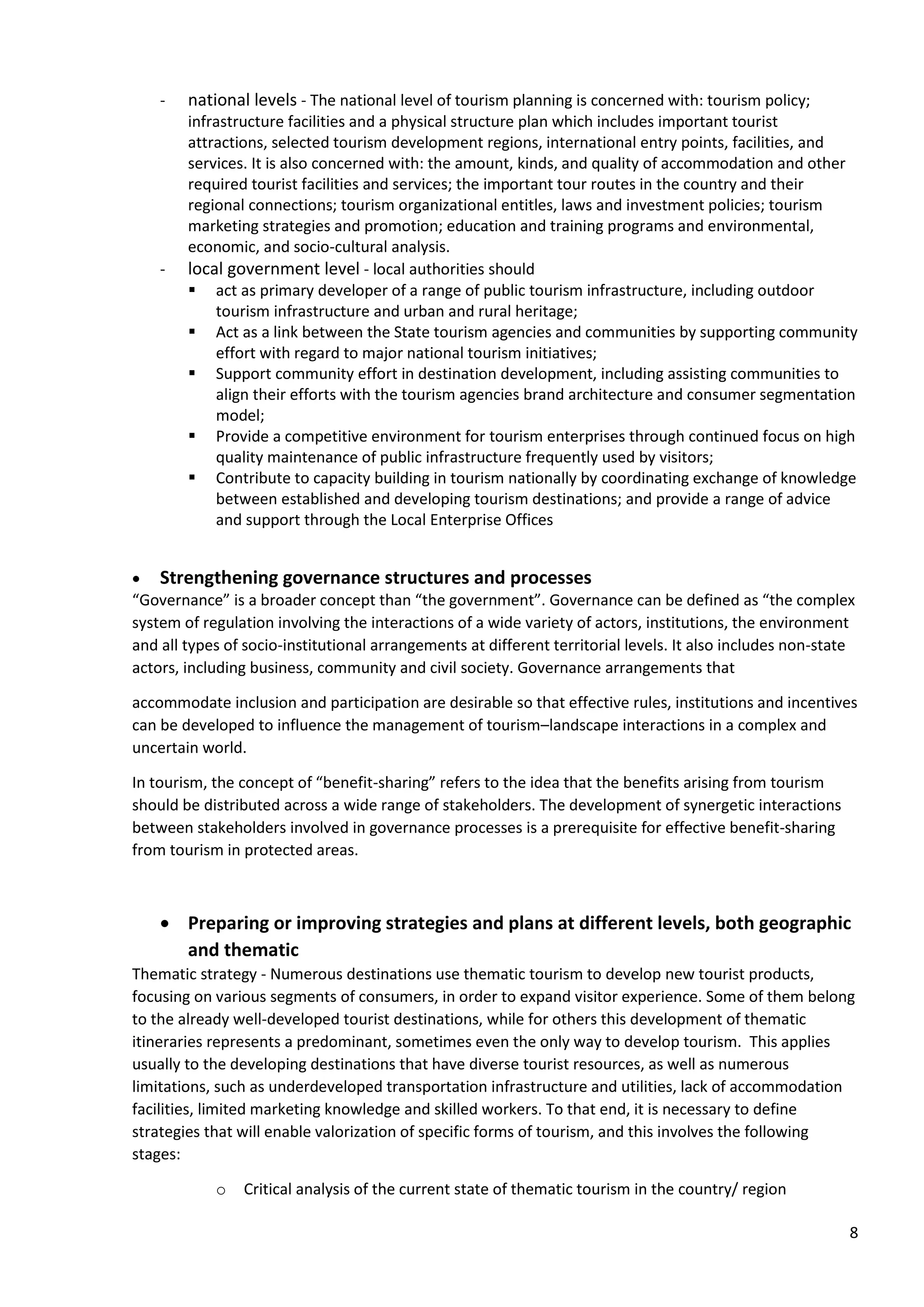 8
- national levels - The national level of tourism planning is concerned with: tourism policy;
infrastructure facilities and a physical structure plan which includes important tourist
attractions, selected tourism development regions, international entry points, facilities, and
services. It is also concerned with: the amount, kinds, and quality of accommodation and other
required tourist facilities and services; the important tour routes in the country and their
regional connections; tourism organizational entitles, laws and investment policies; tourism
marketing strategies and promotion; education and training programs and environmental,
economic, and socio-cultural analysis.
- local government level - local authorities should
▪ act as primary developer of a range of public tourism infrastructure, including outdoor
tourism infrastructure and urban and rural heritage;
▪ Act as a link between the State tourism agencies and communities by supporting community
effort with regard to major national tourism initiatives;
▪ Support community effort in destination development, including assisting communities to
align their efforts with the tourism agencies brand architecture and consumer segmentation
model;
▪ Provide a competitive environment for tourism enterprises through continued focus on high
quality maintenance of public infrastructure frequently used by visitors;
▪ Contribute to capacity building in tourism nationally by coordinating exchange of knowledge
between established and developing tourism destinations; and provide a range of advice
and support through the Local Enterprise Offices
• Strengthening governance structures and processes
“Governance” is a broader concept than “the government”. Governance can be defined as “the complex
system of regulation involving the interactions of a wide variety of actors, institutions, the environment
and all types of socio-institutional arrangements at different territorial levels. It also includes non-state
actors, including business, community and civil society. Governance arrangements that
accommodate inclusion and participation are desirable so that effective rules, institutions and incentives
can be developed to influence the management of tourism–landscape interactions in a complex and
uncertain world.
In tourism, the concept of “benefit-sharing” refers to the idea that the benefits arising from tourism
should be distributed across a wide range of stakeholders. The development of synergetic interactions
between stakeholders involved in governance processes is a prerequisite for effective benefit-sharing
from tourism in protected areas.
• Preparing or improving strategies and plans at different levels, both geographic
and thematic
Thematic strategy - Numerous destinations use thematic tourism to develop new tourist products,
focusing on various segments of consumers, in order to expand visitor experience. Some of them belong
to the already well-developed tourist destinations, while for others this development of thematic
itineraries represents a predominant, sometimes even the only way to develop tourism. This applies
usually to the developing destinations that have diverse tourist resources, as well as numerous
limitations, such as underdeveloped transportation infrastructure and utilities, lack of accommodation
facilities, limited marketing knowledge and skilled workers. To that end, it is necessary to define
strategies that will enable valorization of specific forms of tourism, and this involves the following
stages:
o Critical analysis of the current state of thematic tourism in the country/ region
 