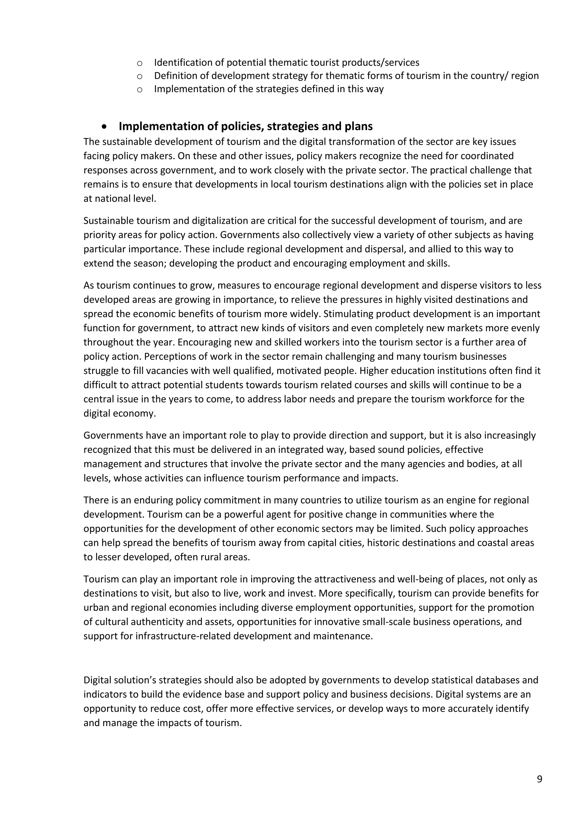 9
o Identification of potential thematic tourist products/services
o Definition of development strategy for thematic forms of tourism in the country/ region
o Implementation of the strategies defined in this way
• Implementation of policies, strategies and plans
The sustainable development of tourism and the digital transformation of the sector are key issues
facing policy makers. On these and other issues, policy makers recognize the need for coordinated
responses across government, and to work closely with the private sector. The practical challenge that
remains is to ensure that developments in local tourism destinations align with the policies set in place
at national level.
Sustainable tourism and digitalization are critical for the successful development of tourism, and are
priority areas for policy action. Governments also collectively view a variety of other subjects as having
particular importance. These include regional development and dispersal, and allied to this way to
extend the season; developing the product and encouraging employment and skills.
As tourism continues to grow, measures to encourage regional development and disperse visitors to less
developed areas are growing in importance, to relieve the pressures in highly visited destinations and
spread the economic benefits of tourism more widely. Stimulating product development is an important
function for government, to attract new kinds of visitors and even completely new markets more evenly
throughout the year. Encouraging new and skilled workers into the tourism sector is a further area of
policy action. Perceptions of work in the sector remain challenging and many tourism businesses
struggle to fill vacancies with well qualified, motivated people. Higher education institutions often find it
difficult to attract potential students towards tourism related courses and skills will continue to be a
central issue in the years to come, to address labor needs and prepare the tourism workforce for the
digital economy.
Governments have an important role to play to provide direction and support, but it is also increasingly
recognized that this must be delivered in an integrated way, based sound policies, effective
management and structures that involve the private sector and the many agencies and bodies, at all
levels, whose activities can influence tourism performance and impacts.
There is an enduring policy commitment in many countries to utilize tourism as an engine for regional
development. Tourism can be a powerful agent for positive change in communities where the
opportunities for the development of other economic sectors may be limited. Such policy approaches
can help spread the benefits of tourism away from capital cities, historic destinations and coastal areas
to lesser developed, often rural areas.
Tourism can play an important role in improving the attractiveness and well-being of places, not only as
destinations to visit, but also to live, work and invest. More specifically, tourism can provide benefits for
urban and regional economies including diverse employment opportunities, support for the promotion
of cultural authenticity and assets, opportunities for innovative small-scale business operations, and
support for infrastructure-related development and maintenance.
Digital solution’s strategies should also be adopted by governments to develop statistical databases and
indicators to build the evidence base and support policy and business decisions. Digital systems are an
opportunity to reduce cost, offer more effective services, or develop ways to more accurately identify
and manage the impacts of tourism.
 