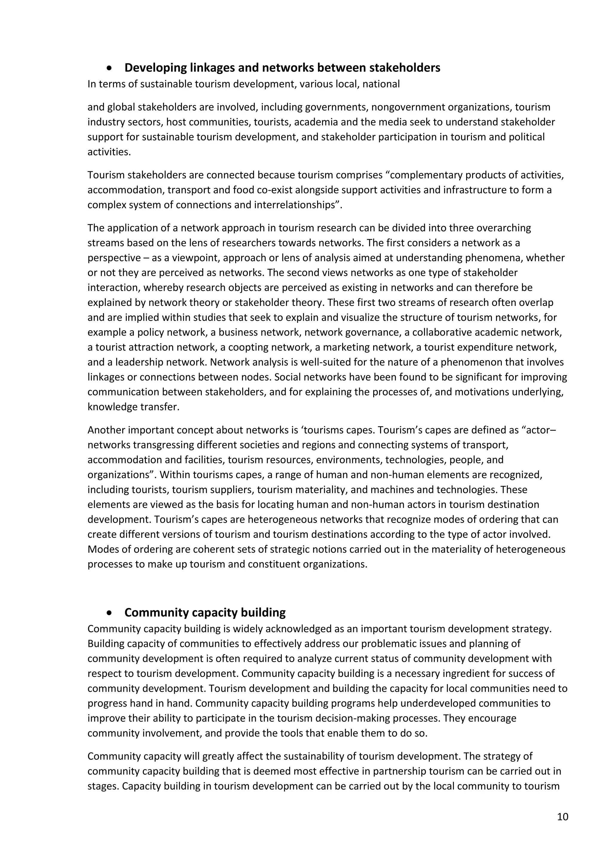 10
• Developing linkages and networks between stakeholders
In terms of sustainable tourism development, various local, national
and global stakeholders are involved, including governments, nongovernment organizations, tourism
industry sectors, host communities, tourists, academia and the media seek to understand stakeholder
support for sustainable tourism development, and stakeholder participation in tourism and political
activities.
Tourism stakeholders are connected because tourism comprises “complementary products of activities,
accommodation, transport and food co-exist alongside support activities and infrastructure to form a
complex system of connections and interrelationships”.
The application of a network approach in tourism research can be divided into three overarching
streams based on the lens of researchers towards networks. The first considers a network as a
perspective – as a viewpoint, approach or lens of analysis aimed at understanding phenomena, whether
or not they are perceived as networks. The second views networks as one type of stakeholder
interaction, whereby research objects are perceived as existing in networks and can therefore be
explained by network theory or stakeholder theory. These first two streams of research often overlap
and are implied within studies that seek to explain and visualize the structure of tourism networks, for
example a policy network, a business network, network governance, a collaborative academic network,
a tourist attraction network, a coopting network, a marketing network, a tourist expenditure network,
and a leadership network. Network analysis is well-suited for the nature of a phenomenon that involves
linkages or connections between nodes. Social networks have been found to be significant for improving
communication between stakeholders, and for explaining the processes of, and motivations underlying,
knowledge transfer.
Another important concept about networks is ‘tourisms capes. Tourism’s capes are defined as “actor–
networks transgressing different societies and regions and connecting systems of transport,
accommodation and facilities, tourism resources, environments, technologies, people, and
organizations”. Within tourisms capes, a range of human and non-human elements are recognized,
including tourists, tourism suppliers, tourism materiality, and machines and technologies. These
elements are viewed as the basis for locating human and non-human actors in tourism destination
development. Tourism’s capes are heterogeneous networks that recognize modes of ordering that can
create different versions of tourism and tourism destinations according to the type of actor involved.
Modes of ordering are coherent sets of strategic notions carried out in the materiality of heterogeneous
processes to make up tourism and constituent organizations.
• Community capacity building
Community capacity building is widely acknowledged as an important tourism development strategy.
Building capacity of communities to effectively address our problematic issues and planning of
community development is often required to analyze current status of community development with
respect to tourism development. Community capacity building is a necessary ingredient for success of
community development. Tourism development and building the capacity for local communities need to
progress hand in hand. Community capacity building programs help underdeveloped communities to
improve their ability to participate in the tourism decision-making processes. They encourage
community involvement, and provide the tools that enable them to do so.
Community capacity will greatly affect the sustainability of tourism development. The strategy of
community capacity building that is deemed most effective in partnership tourism can be carried out in
stages. Capacity building in tourism development can be carried out by the local community to tourism
 