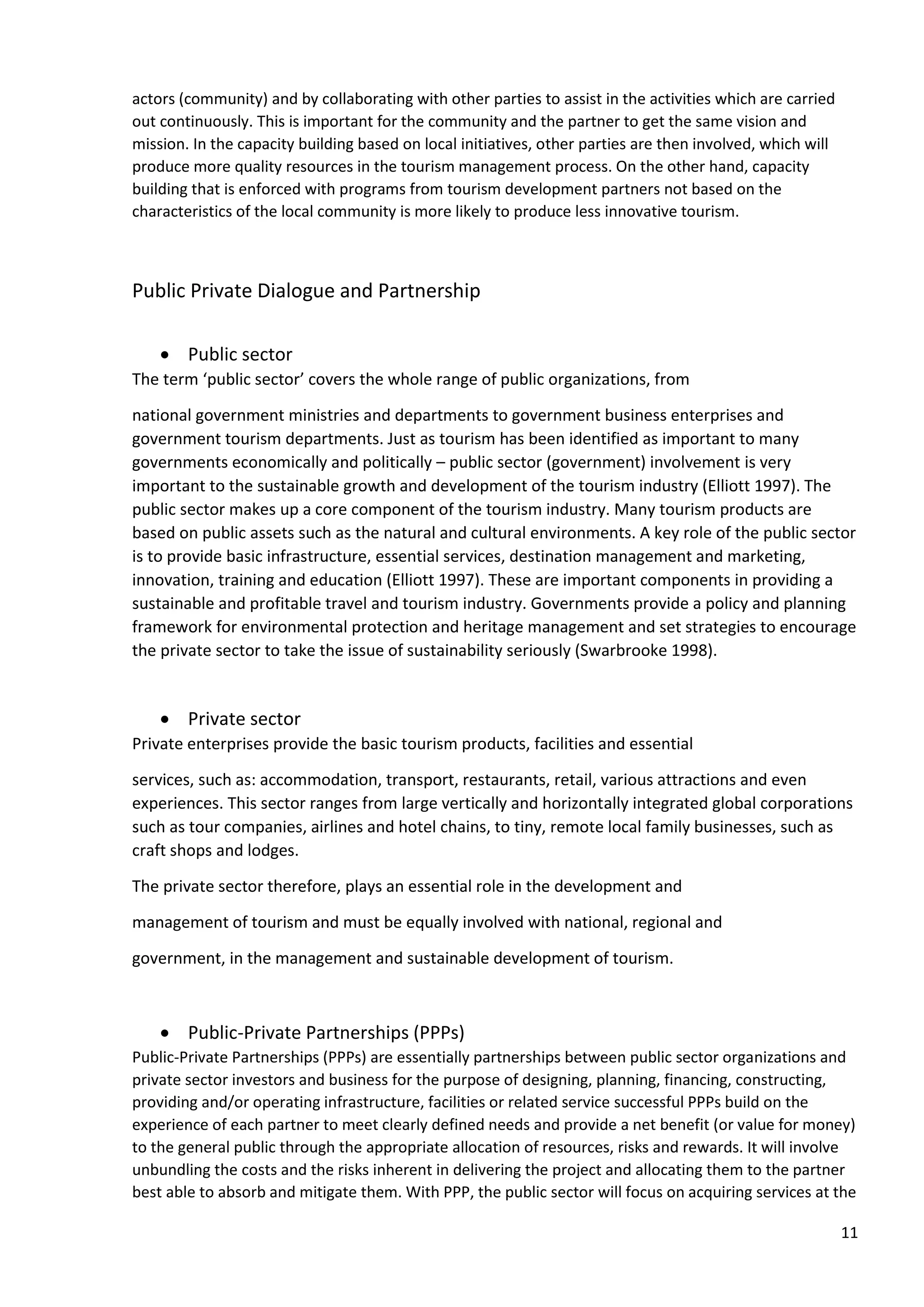 11
actors (community) and by collaborating with other parties to assist in the activities which are carried
out continuously. This is important for the community and the partner to get the same vision and
mission. In the capacity building based on local initiatives, other parties are then involved, which will
produce more quality resources in the tourism management process. On the other hand, capacity
building that is enforced with programs from tourism development partners not based on the
characteristics of the local community is more likely to produce less innovative tourism.
Public Private Dialogue and Partnership
• Public sector
The term ‘public sector’ covers the whole range of public organizations, from
national government ministries and departments to government business enterprises and
government tourism departments. Just as tourism has been identified as important to many
governments economically and politically – public sector (government) involvement is very
important to the sustainable growth and development of the tourism industry (Elliott 1997). The
public sector makes up a core component of the tourism industry. Many tourism products are
based on public assets such as the natural and cultural environments. A key role of the public sector
is to provide basic infrastructure, essential services, destination management and marketing,
innovation, training and education (Elliott 1997). These are important components in providing a
sustainable and profitable travel and tourism industry. Governments provide a policy and planning
framework for environmental protection and heritage management and set strategies to encourage
the private sector to take the issue of sustainability seriously (Swarbrooke 1998).
• Private sector
Private enterprises provide the basic tourism products, facilities and essential
services, such as: accommodation, transport, restaurants, retail, various attractions and even
experiences. This sector ranges from large vertically and horizontally integrated global corporations
such as tour companies, airlines and hotel chains, to tiny, remote local family businesses, such as
craft shops and lodges.
The private sector therefore, plays an essential role in the development and
management of tourism and must be equally involved with national, regional and
government, in the management and sustainable development of tourism.
• Public-Private Partnerships (PPPs)
Public-Private Partnerships (PPPs) are essentially partnerships between public sector organizations and
private sector investors and business for the purpose of designing, planning, financing, constructing,
providing and/or operating infrastructure, facilities or related service successful PPPs build on the
experience of each partner to meet clearly defined needs and provide a net benefit (or value for money)
to the general public through the appropriate allocation of resources, risks and rewards. It will involve
unbundling the costs and the risks inherent in delivering the project and allocating them to the partner
best able to absorb and mitigate them. With PPP, the public sector will focus on acquiring services at the
 