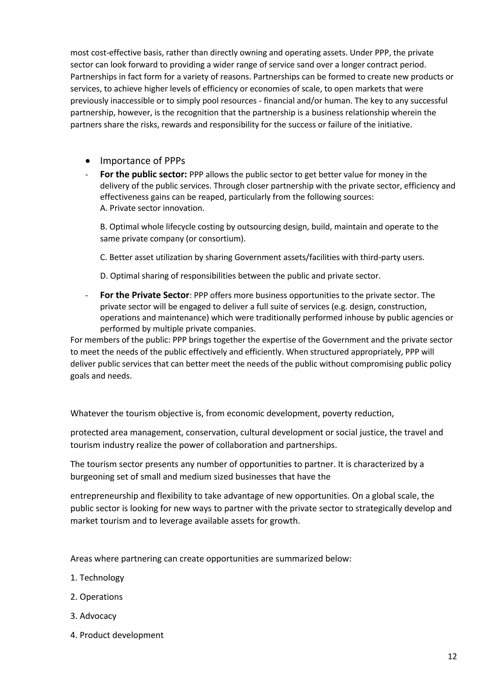 12
most cost-effective basis, rather than directly owning and operating assets. Under PPP, the private
sector can look forward to providing a wider range of service sand over a longer contract period.
Partnerships in fact form for a variety of reasons. Partnerships can be formed to create new products or
services, to achieve higher levels of efficiency or economies of scale, to open markets that were
previously inaccessible or to simply pool resources - financial and/or human. The key to any successful
partnership, however, is the recognition that the partnership is a business relationship wherein the
partners share the risks, rewards and responsibility for the success or failure of the initiative.
• Importance of PPPs
- For the public sector: PPP allows the public sector to get better value for money in the
delivery of the public services. Through closer partnership with the private sector, efficiency and
effectiveness gains can be reaped, particularly from the following sources:
A. Private sector innovation.
B. Optimal whole lifecycle costing by outsourcing design, build, maintain and operate to the
same private company (or consortium).
C. Better asset utilization by sharing Government assets/facilities with third-party users.
D. Optimal sharing of responsibilities between the public and private sector.
- For the Private Sector: PPP offers more business opportunities to the private sector. The
private sector will be engaged to deliver a full suite of services (e.g. design, construction,
operations and maintenance) which were traditionally performed inhouse by public agencies or
performed by multiple private companies.
For members of the public: PPP brings together the expertise of the Government and the private sector
to meet the needs of the public effectively and efficiently. When structured appropriately, PPP will
deliver public services that can better meet the needs of the public without compromising public policy
goals and needs.
Whatever the tourism objective is, from economic development, poverty reduction,
protected area management, conservation, cultural development or social justice, the travel and
tourism industry realize the power of collaboration and partnerships.
The tourism sector presents any number of opportunities to partner. It is characterized by a
burgeoning set of small and medium sized businesses that have the
entrepreneurship and flexibility to take advantage of new opportunities. On a global scale, the
public sector is looking for new ways to partner with the private sector to strategically develop and
market tourism and to leverage available assets for growth.
Areas where partnering can create opportunities are summarized below:
1. Technology
2. Operations
3. Advocacy
4. Product development
 