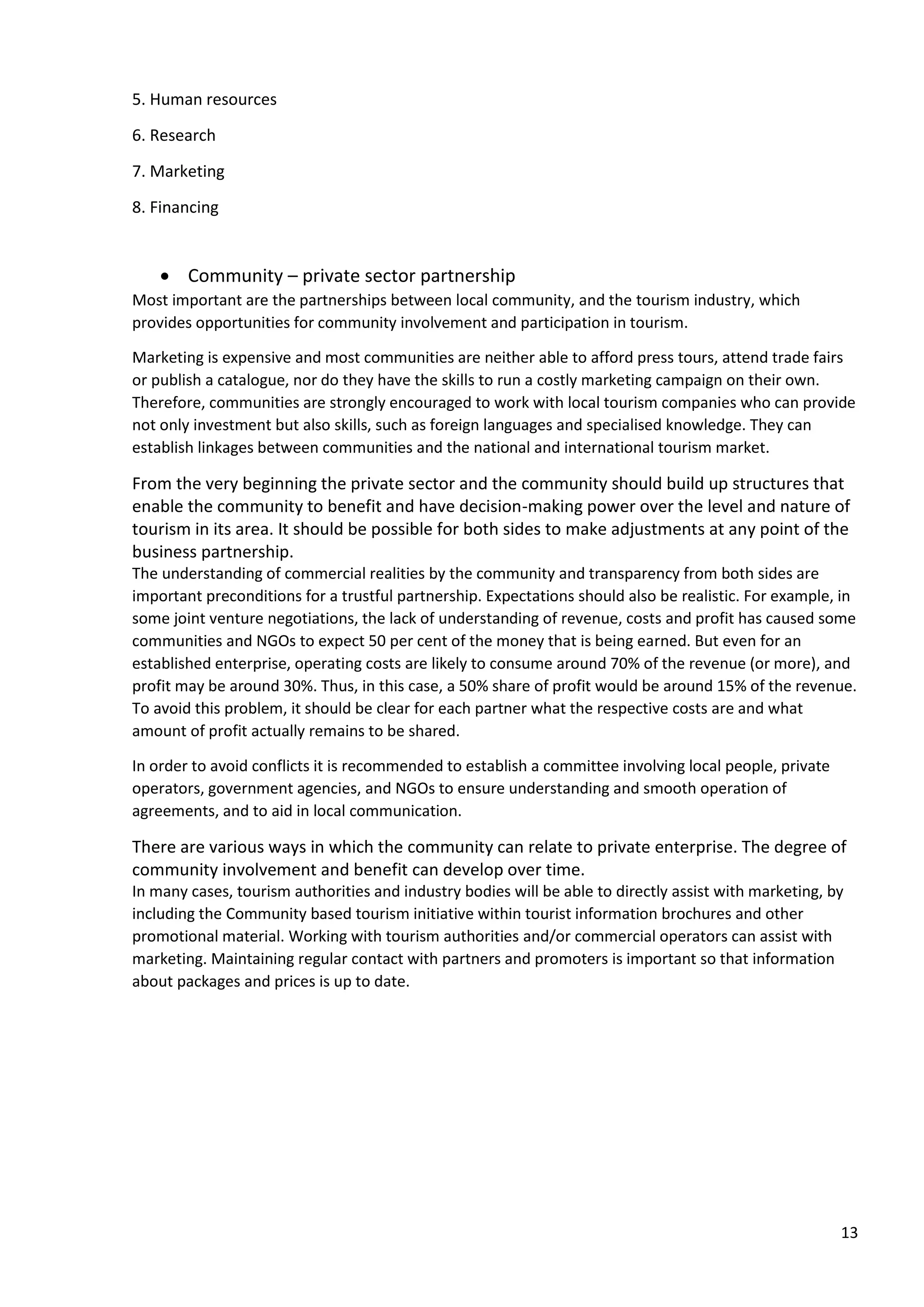 13
5. Human resources
6. Research
7. Marketing
8. Financing
• Community – private sector partnership
Most important are the partnerships between local community, and the tourism industry, which
provides opportunities for community involvement and participation in tourism.
Marketing is expensive and most communities are neither able to afford press tours, attend trade fairs
or publish a catalogue, nor do they have the skills to run a costly marketing campaign on their own.
Therefore, communities are strongly encouraged to work with local tourism companies who can provide
not only investment but also skills, such as foreign languages and specialised knowledge. They can
establish linkages between communities and the national and international tourism market.
From the very beginning the private sector and the community should build up structures that
enable the community to benefit and have decision-making power over the level and nature of
tourism in its area. It should be possible for both sides to make adjustments at any point of the
business partnership.
The understanding of commercial realities by the community and transparency from both sides are
important preconditions for a trustful partnership. Expectations should also be realistic. For example, in
some joint venture negotiations, the lack of understanding of revenue, costs and profit has caused some
communities and NGOs to expect 50 per cent of the money that is being earned. But even for an
established enterprise, operating costs are likely to consume around 70% of the revenue (or more), and
profit may be around 30%. Thus, in this case, a 50% share of profit would be around 15% of the revenue.
To avoid this problem, it should be clear for each partner what the respective costs are and what
amount of profit actually remains to be shared.
In order to avoid conflicts it is recommended to establish a committee involving local people, private
operators, government agencies, and NGOs to ensure understanding and smooth operation of
agreements, and to aid in local communication.
There are various ways in which the community can relate to private enterprise. The degree of
community involvement and benefit can develop over time.
In many cases, tourism authorities and industry bodies will be able to directly assist with marketing, by
including the Community based tourism initiative within tourist information brochures and other
promotional material. Working with tourism authorities and/or commercial operators can assist with
marketing. Maintaining regular contact with partners and promoters is important so that information
about packages and prices is up to date.
 