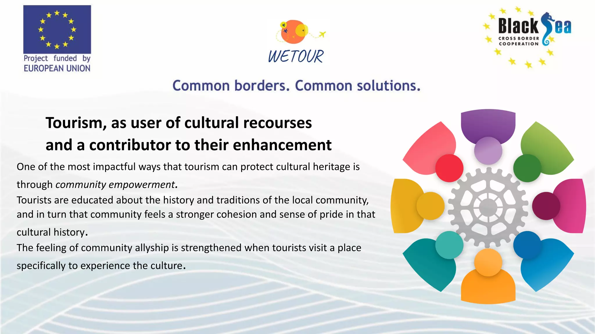 Tourism, as user of cultural recourses
and a contributor to their enhancement
One of the most impactful ways that tourism can protect cultural heritage is
through community empowerment.
Tourists are educated about the history and traditions of the local community,
and in turn that community feels a stronger cohesion and sense of pride in that
cultural history.
The feeling of community allyship is strengthened when tourists visit a place
specifically to experience the culture.
 