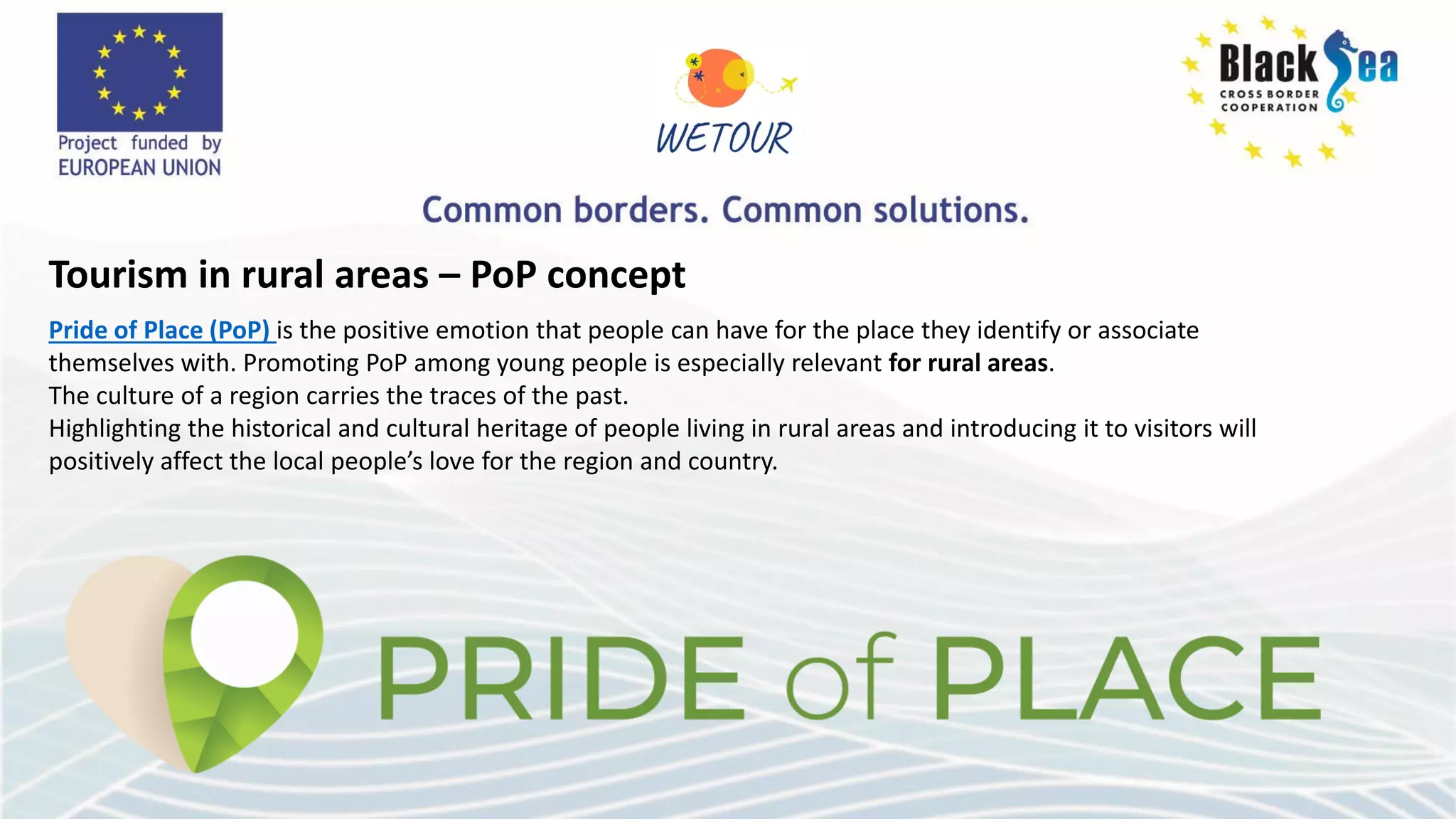 Tourism in rural areas – PoP concept
Pride of Place (PoP) is the positive emotion that people can have for the place they identify or associate
themselves with. Promoting PoP among young people is especially relevant for rural areas.
The culture of a region carries the traces of the past.
Highlighting the historical and cultural heritage of people living in rural areas and introducing it to visitors will
positively affect the local people’s love for the region and country.
 