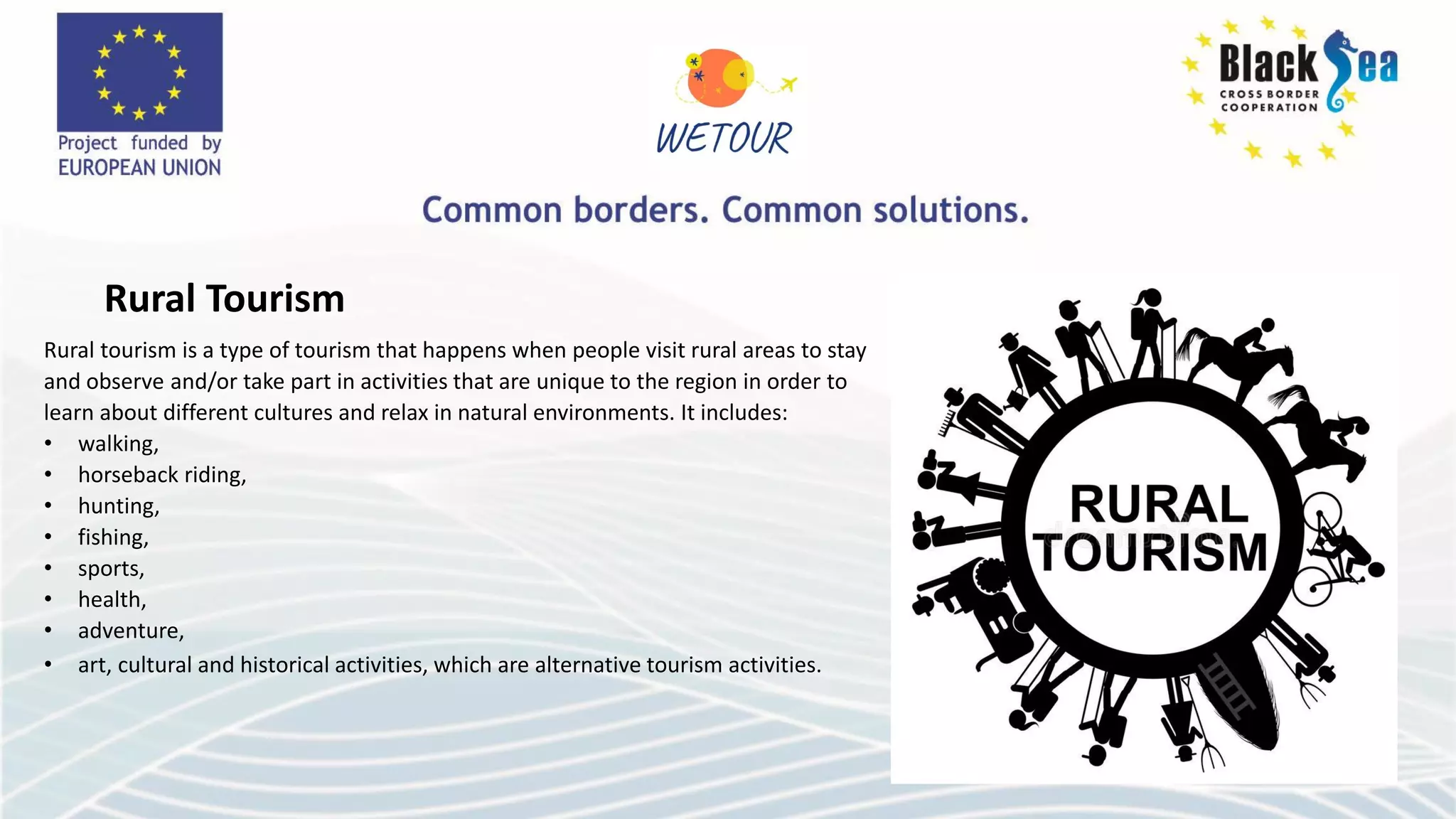 Rural Tourism
Rural tourism is a type of tourism that happens when people visit rural areas to stay
and observe and/or take part in activities that are unique to the region in order to
learn about different cultures and relax in natural environments. It includes:
• walking,
• horseback riding,
• hunting,
• fishing,
• sports,
• health,
• adventure,
• art, cultural and historical activities, which are alternative tourism activities.
 
