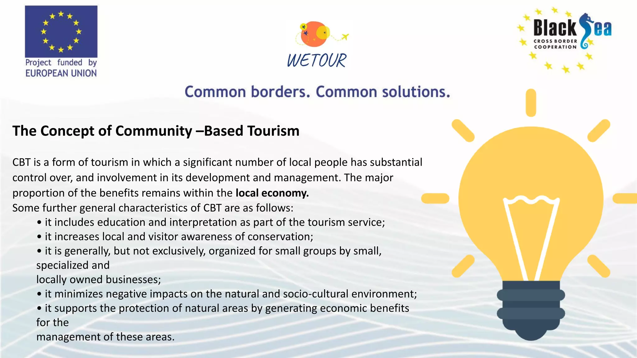 The Concept of Community –Based Tourism
CBT is a form of tourism in which a significant number of local people has substantial
control over, and involvement in its development and management. The major
proportion of the benefits remains within the local economy.
Some further general characteristics of CBT are as follows:
• it includes education and interpretation as part of the tourism service;
• it increases local and visitor awareness of conservation;
• it is generally, but not exclusively, organized for small groups by small,
specialized and
locally owned businesses;
• it minimizes negative impacts on the natural and socio-cultural environment;
• it supports the protection of natural areas by generating economic benefits
for the
management of these areas.
 