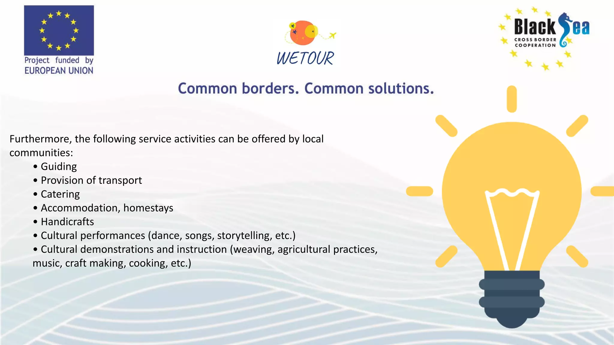 Furthermore, the following service activities can be offered by local
communities:
• Guiding
• Provision of transport
• Catering
• Accommodation, homestays
• Handicrafts
• Cultural performances (dance, songs, storytelling, etc.)
• Cultural demonstrations and instruction (weaving, agricultural practices,
music, craft making, cooking, etc.)
 