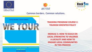 TRAINING PROGRAM COURSE 2:
TOURISM ORIENTED POLICY
MODULE 5: HOW TO BUILD ON
LOCAL STRENGTHS TO VALORIZE
A LOCALITY AND HOW TO
ENGAGE LOCAL COMMUNITIES
IN THIS PROCESS
 