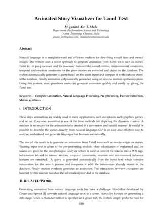 Animated Story Visualizer for Tamil Text
                                     M. Janani, Dr. T. Mala
                           Department of Information Science and Technology
                                   Anna University, Chennai, India
                           janani_mrl@yahoo.com, malanehru@annauniv.edu



Abstract

Natural language is a straightforward and efficient medium for describing visual facts and mental
images. The System uses a novel approach to generate animation from Tamil texts such as stories.
Tamil text is pre-processed and the necessary features like named entities, environmental constraints,
temporal and emotion constraints for the given stories are extracted and placed in the database. The
system automatically generates a query based on the users input and compare it with features stored
in the database. Finally animation is dynamically generated using an external motion synthesis system.
Using this system, even greenhorn users can generate animation quickly and easily by giving the
Tamil text.


Keywords— Computer animation, Natural Language Processing, Pre-processing, Feature Extraction,
Motion synthesis


I.   INTRODUCTION

These days, animations are widely used in many applications, such as cartoons, web graphics, games,
and so on. Computer animation is one of the best methods for depicting the dynamic content. A
medium is necessary for the animation to be created in a convenient and natural manner. It should be
possible to describe the scenes directly from natural language.NLP is an easy and effective way to
analyze, understand and generate languages that humans use naturally.


The aim of this work is to generate an animation from Tamil texts such as movie scripts or stories.
Training input text is given to the pre-processing module. Here tokenization is performed and the
tokens are given to the morphological analyser which is used to convert the tokens into a POS tags.
Information related to named entities, temporal constraints, emotion and environment inference
features are extracted.   A query is generated automatically from the input text which contains
information for the search process and compares it with the information already stored in the
database. Finally motion synthesis generates an animation. The interactions between characters are
handled by this module based on the information provided in the database.


II. RELATED WORK

Generating animation from natural language texts has been a challenge. WordsEye developed by
Coyne and Sproat [1] converts natural language texts to a scene. WordsEye focuses on generating a
still image, when a character motion is specified in a given text, the system simply prefer to pose for

                                                 118
 