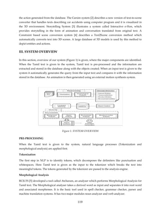 the action generated from the database. The Carsim system [2] describes a new version of text-to-scene
converter that handles texts describing car accidents using computer program and it is visualized in
the 3D environment. Storytelling System [3] illustrates a system called Interactive e-Hon, which
provides storytelling in the form of animation and conversation translated from original text. A
Constraint based scene conversion system [4] describes a Text2Scene conversion method which
automatically converts text into 3D scenes. A large database of 3D models is used by this method to
depict entities and actions.


III. SYSTEM OVERVIEW

In this section, overview of our system (Figure 1) is given, where the major components are identified.
When the Tamil text is given to the system, Tamil text is pre-processed and the information are
extracted and stored in the database along with the objects created. When an input text is given to the
system it automatically generates the query from the input text and compares it with the information
stored in the database. An animation is then generated using an external motion synthesis system.




                                     Figure 1. SYSTEM OVERVIEW

PRE-PROCESSING

When the Tamil text is given to the system, natural language processes (Tokenization and
morphological analysis) are applied first.

Tokenization

The first step in NLP is to identify tokens, which decomposes the delimiters like punctuation and
whitespaces. Here Tamil text is given as the input to the tokenizer which breaks the text into
meaningful tokens. The tokens generated by the tokenizer are passed to the analysis engine.

Morphological Analysis

RCILTS [5] developed a tool called Atcharam, an analyser which performs Morphological Analysis for
Tamil text. The Morphological analyser takes a derived word as input and separates it into root word
and associated morphemes. It is the basic tool used in spell checker, grammar checker, parser and
machine translation systems. It has two major modules noun analyzer and verb analyzer.


                                                 119
 
