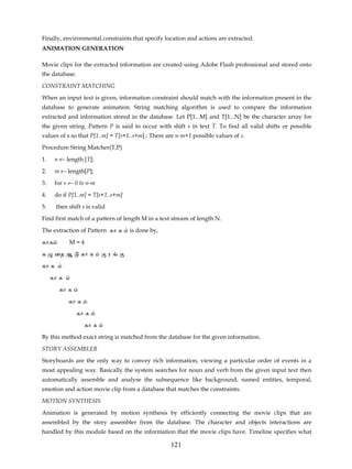 Finally, environmental constraints that specify location and actions are extracted.
ANIMATION GENERATION

Movie clips for the extracted information are created using Adobe Flash professional and stored onto
the database.

CONSTRAINT MATCHING

When an input text is given, information constraint should match with the information present in the
database to generate animation. String matching algorithm is used to compare the information
extracted and information stored in the database. Let P[1...M] and T[1...N] be the character array for
the given string. Pattern P is said to occur with shift s in text T. To find all valid shifts or possible
values of s so that P[1..m] = T[s+1..s+m] ; There are n-m+1 possible values of s.

Procedure String Matcher(T,P)

1.     n ← length [T];

2.     m ← length[P];

3.     for s ← 0 to n-m

4.     do if P[1..m] = T[s+1..s+m]

5.     then shift s is valid

Find first match of a pattern of length M in a text stream of length N.

The extraction of Pattern கா க       is done by,

காக         M=4

க      ைத ஆ      கா க          ர

கா க

     கா க

        கா க

            கா க

                கா க
                   கா க

By this method exact string is matched from the database for the given information.

STORY ASSEMBLER

Storyboards are the only way to convey rich information, viewing a particular order of events in a
most appealing way. Basically the system searches for noun and verb from the given input text then
automatically assemble and analyse the subsequence like background, named entities, temporal,
emotion and action movie clip from a database that matches the constraints.
MOTION SYNTHESIS

Animation is generated by motion synthesis by efficiently connecting the movie clips that are
assembled by the story assembler from the database. The character and objects interactions are
handled by this module based on the information that the movie clips have. Timeline specifies what

                                                   121
 