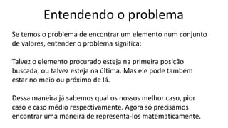 Entendendo o problema
Se temos o problema de encontrar um elemento num conjunto
de valores, entender o problema significa:
Talvez o elemento procurado esteja na primeira posição
buscada, ou talvez esteja na última. Mas ele pode também
estar no meio ou próximo de lá.
Dessa maneira já sabemos qual os nossos melhor caso, pior
caso e caso médio respectivamente. Agora só precisamos
encontrar uma maneira de representa-los matematicamente.
 