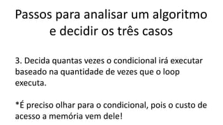 Passos para analisar um algoritmo
e decidir os três casos
3. Decida quantas vezes o condicional irá executar
baseado na quantidade de vezes que o loop
executa.
*É preciso olhar para o condicional, pois o custo de
acesso a memória vem dele!
 