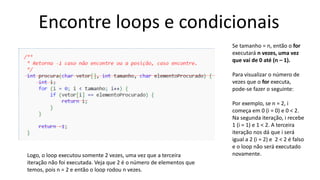 Encontre loops e condicionais
Se tamanho = n, então o for
executará n vezes, uma vez
que vai de 0 até (n – 1).
Para visualizar o número de
vezes que o for executa,
pode-se fazer o seguinte:
Por exemplo, se n = 2, i
começa em 0 (i = 0) e 0 < 2.
Na segunda iteração, i recebe
1 (i = 1) e 1 < 2. A terceira
iteração nos dá que i será
igual a 2 (i = 2) e 2 < 2 é falso
e o loop não será executado
novamente.Logo, o loop executou somente 2 vezes, uma vez que a terceira
iteração não foi executada. Veja que 2 é o número de elementos que
temos, pois n = 2 e então o loop rodou n vezes.
 