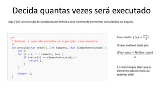 Decida quantas vezes será executado
Caso médio: 𝑓 𝑛 =
𝑛+1
2
O caso médio é dado por:
𝑃𝑖𝑜𝑟 𝑐𝑎𝑠𝑜 + 𝑀𝑒𝑙ℎ𝑜𝑟 𝑐𝑎𝑠𝑜
2
É o mesmo que dizer que o
elemento está no meio ou
próximo dele!
Seja 𝑓 𝑛 uma função de complexidade definida pelo número de elementos consultados no arquivo.
 