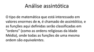 Análise assintótica
O tipo de matemática que está interessado em
valores enormes de n, é chamado de assintótico, e
as funções aqui definidas serão classificadas em
“ordens” (como as ordens religiosas da Idade
Média), onde todas as funções de uma mesma
ordem são equivalentes.
 