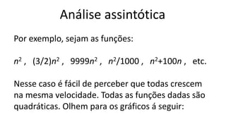 Análise assintótica
Por exemplo, sejam as funções:
n2 , (3/2)n2 , 9999n2 , n2/1000 , n2+100n , etc.
Nesse caso é fácil de perceber que todas crescem
na mesma velocidade. Todas as funções dadas são
quadráticas. Olhem para os gráficos á seguir:
 