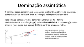 Dominação assintótica
Se pudermos provar que f(n)
domina assintoticamente g(n) a
partir de um ponto m quando n->
infinito, então o caso ao lado não
pode ser verdadeiro!
A partir de agora, passaremos a representar os algoritmos através de funções de
complexidade de variável n onde essa função é sempre maior que zero.
Para o nosso contexto, vamos definir que uma função f(n) domina
assintoticamente outra função g(n) se quando n -> infinito, a curva de g(n) nunca
crescerá mais rápido que a curva de f(n) a partir de um ponto m (n0).
 