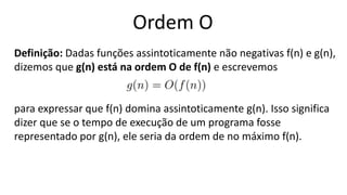 Ordem O
Definição: Dadas funções assintoticamente não negativas f(n) e g(n),
dizemos que g(n) está na ordem O de f(n) e escrevemos
para expressar que f(n) domina assintoticamente g(n). Isso significa
dizer que se o tempo de execução de um programa fosse
representado por g(n), ele seria da ordem de no máximo f(n).
 