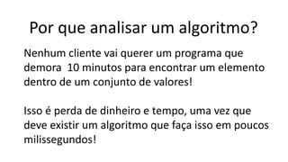 Por que analisar um algoritmo?
Nenhum cliente vai querer um programa que
demora 10 minutos para encontrar um elemento
dentro de um conjunto de valores!
Isso é perda de dinheiro e tempo, uma vez que
deve existir um algoritmo que faça isso em poucos
milissegundos!
 