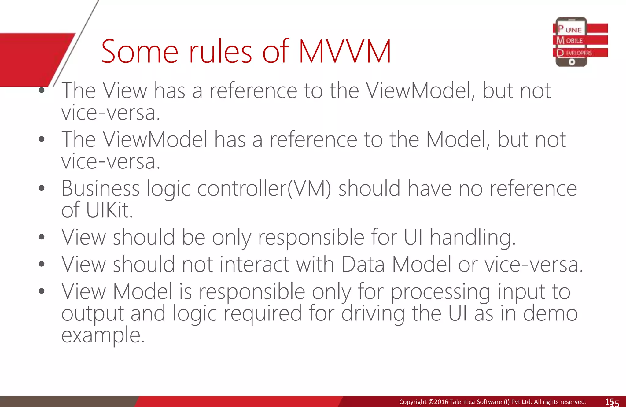 Copyright © 2016 Talentica Software (I) Pvt Ltd. All rights reserved.Copyright ©2016 Talentica Software (I) Pvt Ltd. All rights reserved. 15 Some rules of MVVM • The View has a reference to the ViewModel, but not vice-versa. • The ViewModel has a reference to the Model, but not vice-versa. • Business logic controller(VM) should have no reference of UIKit. • View should be only responsible for UI handling. • View should not interact with Data Model or vice-versa. • View Model is responsible only for processing input to output and logic required for driving the UI as in demo example. 