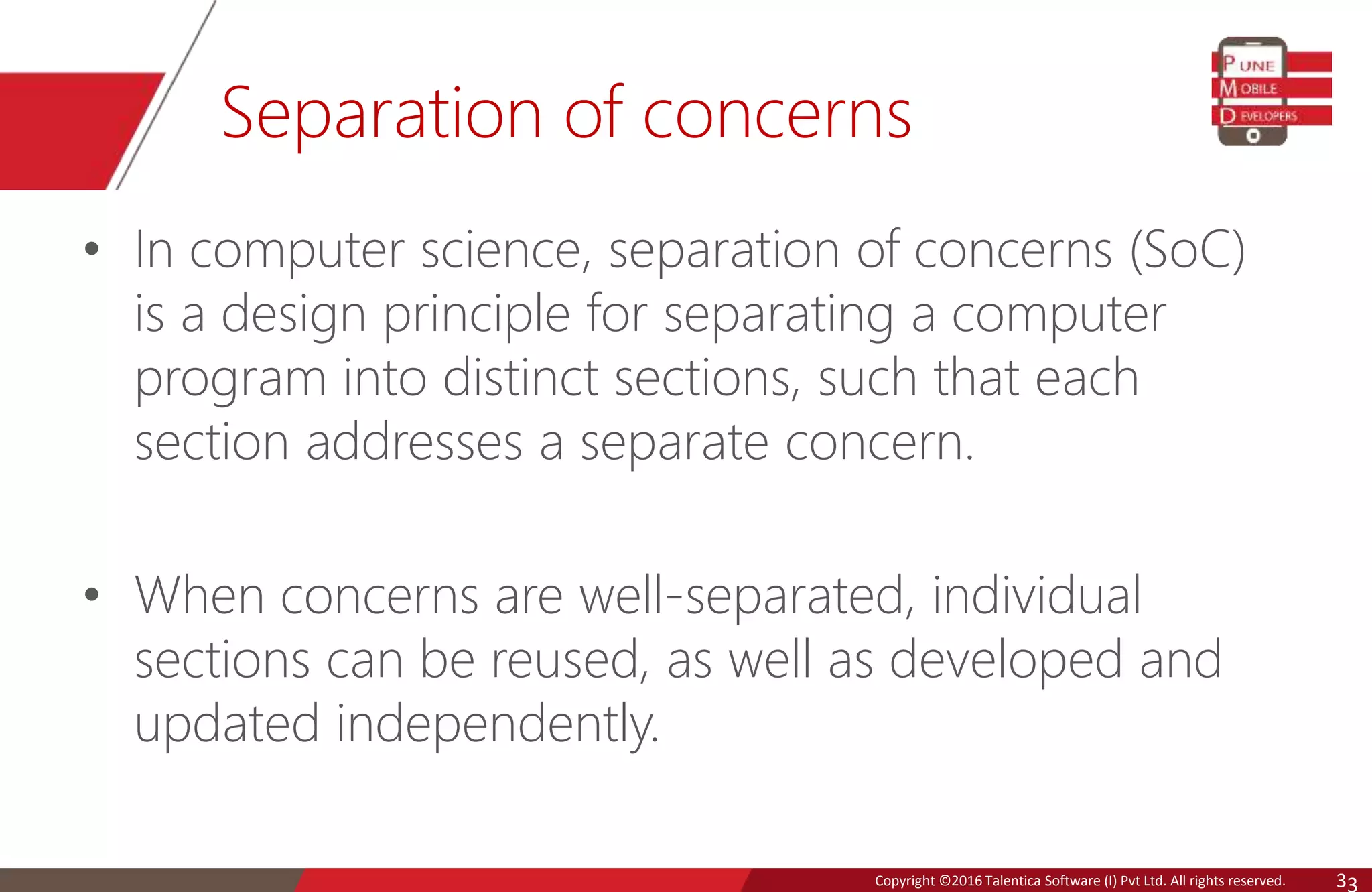 Copyright © 2016 Talentica Software (I) Pvt Ltd. All rights reserved.Copyright ©2016 Talentica Software (I) Pvt Ltd. All rights reserved. 3 Separation of concerns • In computer science, separation of concerns (SoC) is a design principle for separating a computer program into distinct sections, such that each section addresses a separate concern. • When concerns are well-separated, individual sections can be reused, as well as developed and updated independently. 