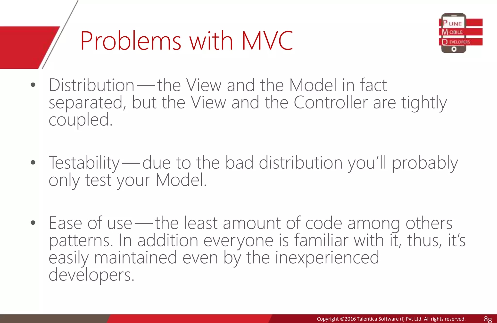Copyright © 2016 Talentica Software (I) Pvt Ltd. All rights reserved.Copyright ©2016 Talentica Software (I) Pvt Ltd. All rights reserved. 8 Problems with MVC • Distribution— the View and the Model in fact separated, but the View and the Controller are tightly coupled. • Testability — due to the bad distribution you’ll probably only test your Model. • Ease of use — the least amount of code among others patterns. In addition everyone is familiar with it, thus, it’s easily maintained even by the inexperienced developers. 