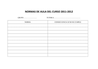 NORMAS DE AULA DEL CURSO 2011-2012
GRUPO:…………………… TUTOR/A:…………………………………………
NORMA CONSECUENCIA SI NO SE CUMPLE
 