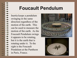 Foucault Pendulum
Inertia keeps a pendulum
swinging in the same
direction regardless of the
motion of the earth. This
can be used to measure the
motion of the earth. As the
Foucault Pendulum swings
it appears to be rotating,
but it is the earth that is
rotating under it. To the
right is the Foucault
Pendulum at the Pantheon
in Paris, France.
 