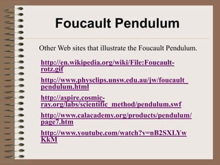 Foucault Pendulum
Other Web sites that illustrate the Foucault Pendulum.
http://en.wikipedia.org/wiki/File:Foucault-
rotz.gif
http://www.physclips.unsw.edu.au/jw/foucault_
pendulum.html
http://aspire.cosmic-
ray.org/labs/scientific_method/pendulum.swf
http://www.calacademy.org/products/pendulum/
page7.htm
http://www.youtube.com/watch?v=nB2SXLYw
KkM
 