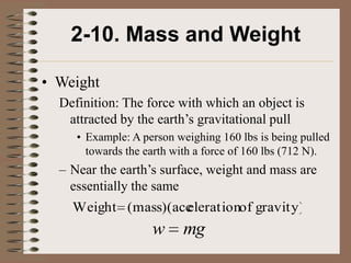 2-10. Mass and Weight

• Weight
  Definition: The force with which an object is
   attracted by the earth’s gravitational pull
     • Example: A person weighing 160 lbs is being pulled
       towards the earth with a force of 160 lbs (712 N).
  – Near the earth’s surface, weight and mass are
    essentially the same
    Weight (mass)(acc
                    elerationof gravity)
                    w     mg
 