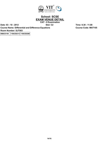 School: SCSE
                                    EXAM VENUE DETAIL
                                         CAT - II Examination
Date: 03 - 10 - 2012                          Slot: C2          Time: 9.30 - 11.00
Course Name: Differential and Difference Equations              Course Code: MAT105
Room Number: SJT503
08BCE105   11BCE0214 11BCE0288




                                               14/16
 