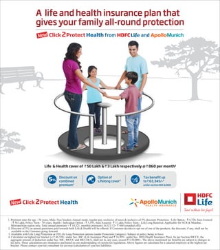 A life and health insurance plan that
gives your family all-round protection
from andNew
Tax benefit up
to ` 63,345/-4
under section 80C & 80D
Life & Health cover of ` 50 Lakh & ` 3 Lakh respectively @ ` 860 per month1
New
Discount on
combined
premium2
5%
Option of
Lifelong cover3
1. Premium rates for age - 30 years, Male, Non Smoker, Annual mode, regular pay, exclusive of taxes & inclusive of 5% discount. Protection - Life Option - ` 4,728, Sum Assured
- ` 50 Lakh, Policy Term - 30 years. Health - Individual Option - ` 5,593, Sum Assured - ` 3 Lakh, Policy Term - Life Long Renewal, Applicable for NCR & Mumbai.
Metropolitian region only. Total annual premium = ` 10,321, monthly premium (10,321/12= ` 860 (rounded off)).
2. Discount of 5% on annual premiums paid towards both Life & Health will be offered. If Customer decides to opt out of one of the products, the discount, if any, shall not be
available to the Customer going forward.
3. Available with Life Long Protection or 3D Life Long Protection options (under Protection Category). Subject to policy being in force.
4. Calculated on highest tax bracket i.e.` 46,350/- under Sec. 80C (Life Insurance Plan) and ` 16,995/- under Sec. 80D (Health Insurance Plan). As per Section 80CCE, the
aggregate amount of deduction under Sec. 80C, 80CCC and 80CCD(1), shall not in, any case, exceed ` 1,50,000/-. The above mentioned tax benefits are subject to changes in
tax laws. These calculations are illustrative and based on our understanding of current tax legislation. Above figures are calculated for a salaried employee at the highest tax
bracket. Please contact your tax consultant for an exact calculation of your tax liabilities.
 