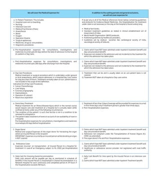 We will cover the Medical Expenses for: In addition to the waiting periods and general exclusions,
we will not cover expenses for
If as per any or all of the Medical references herein below containing guidelines
and protocols for Evidence Based Medicines, the Hospitalisation for treatment
under claim is not necessary or the stay at the hospital is found unduly long:
• Medical text books,
• Standard treatment guidelines as stated in clinical establishment act of
Government of India,
• World Health Organisation (WHO) protocols,
• Published guidelines by healthcare providers,
• Guidelines set by medical societies like cardiological society of India,
neurological society of India etc.
b. Pre-Hospitalisation expenses for consultations, investigations and
medicines incurred upto 60 days before the date of admission to the hospital
(In-patient or Day Care).
1. Claims which have NOT been admitted under Inpatient treatment benefit and
day care procedure benefit.
2. Expenses not related to the admission and not incidental to the treatment for
which the admission has taken place.
c. Post-Hospitalisation expenses for consultations, investigations and
medicines incurred upto 180 days after discharge from the Hospital.
d. Day Care Procedures
Medical treatment or surgical procedure which is undertaken under general
or local anaesthesia, which require admission in a Hospital/Day Care Centre
for stay less than 24 hours. Treatment normally taken on out- patient basis is
not included in the scope of this definition.
Indicative list of Day Care Procedures
• Cancer Chemotherapy
• Liver biopsy
• Coronary angiography
• Haemodialysis
• Operation of cataract
• Nasal sinus aspiration
e. Domiciliary Treatment
Medical treatment for an Illness/disease/injury which in the normal course
would require care and treatment at a Hospital but is actually taken while
confined at home under any of the following circumstances:
1. The condition of the patient is such that he/she is not in a condition to be
removed to a Hospital or,
2. The patient takes treatment at home on account of non availability of room in
a Hospital.
Pre Hospitalisation expenses for consultations, investigations and medicines
incurredupto 60 days before hospitalisation
f. Organ Donor
Medical and surgical Expenses of the organ donor for harvesting the organ
where an Insured Person is the recipient.
IMPORTANT: Expenses incurred by an insured person while donating an organ
is NOT covered.
1. Claims which have NOT been admitted under Inpatient treatment benefit and
day care procedure benefit.
2. Expenses not related to the admission and not incidental to the treatment for
which the admission has taken place.
i) Treatment that can be and is usually taken on an out-patient basis is not
covered.
ii) Treatment NOT taken at a Hospital or Day-care centre.
1. Treatment of less than 3 days (Coverage will be provided for expenses incurred
in first three days only if treatment period is greater than three days).
2. Post-Hospitalisation expenses.
1. Claims which have NOT been admitted under Inpatient treatment benefit and
day care procedure benefit.
2. Admission not compliant under the Transplantation of Human Organs Act,
1994 (as amended).
3. The organ donor’s Pre and Post-Hospitalisation expenses.
g. Ambulance Cover
Expenses incurred on transportation of Insured Person to a Hospital for
treatment in case of an Emergency, subject to Rs. 2000 per Hospitalisation.
1. Claims which have NOT been admitted under Inpatient treatment benefit and
day care procedure benefit.
2. Healthcare or ambulance service provider not registered with road traffic
authority.
h. Daily Cash for choosing shared Accommodation
Daily cash amount will be payable per day as mentioned in schedule of
benefits if the Insured Person is hospitalised in Shared Accommodation in a
Network Hospital for each continuous and completed period of 24 hours if
the Hospitalisation exceeds 48 hours.
1. Daily Cash Benefit for time spent by the Insured Person in an intensive care
unit
2. Claims which have NOT been admitted under Inpatient Treatment benefit.
a. In-Patient Treatment. This includes
• Hospital room rent or boarding;
• Nursing;
• Intensive Care Unit
• Medical Practitioners (Fees)
• Anaesthesia
• Blood
• Oxygen
• Operation theatre
• Surgical appliances;
• Medicines, drugs & consumables;
• Diagnostic procedures.
 