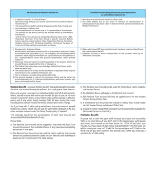 We will cover the Medical Expenses for: In addition to the waiting periods and general exclusions,
we will not cover expenses for
1. More than one claim for this benefit in a Policy Year.
2. Any other liability due to any errors or omission or representation or
consequences of any action taken in reliance of the E-opinion provided by the
Medical Practitioner.
j. Emergency Air Ambulance Cover
We will pay for ambulance transportation in an airplane or helicopter subject
to maximum limit prescribed in j (1), for emergency life threatening health
conditions which require immediate and rapid ambulance transportation to
the hospital/medical centre that ground transportation cannot provide
subject to:
• Necessary medical treatment not being available at the location where the
Insured Person is situated at the time of Emergency;
• The Medical Evacuation been prescribed by a Medical Practitioner and is
Medically Necessary;
• The insured person is in India and the treatment is required in India only and
not overseas in any condition whatsoever; and
• The air ambulance provider being registered in India.
J(i)The amount payable in case of Air ambulance facility shall be either the
actual expenses or Rs. 2.5 Lakh per hospitalisation, whichever is lower; upto
basic sum insured limit for a year.
1. Claims which have NOT been admitted under Inpatient treatment benefit and
day care procedure benefit.
2. Expenses incurred in return transportation to the insured’s home by air
ambulance is excluded.
i. E-Opinion in respect of a Critical Illness
We shall arrange and pay for a second opinion from Our panel of medical
Practitioners, if:
• The Insured Person suffers a Critical Illness during the Policy Period; and
• He requests an E-opinion; and
The Insured Person can choose one of Our panel Medical Practitioners.
The opinion will be directly sent to the Insured Person by the Medical
Practitioner.
“Critical Illness” includes Cancer of Specified Severity, Open Chest CABG,
Myocardial Infarction (First Heart Attack of specific severity), Kidney
Failure requiring regular dialysis, Major Organ/Bone Marrow Transplant,
Multiple Sclerosis with Persisting Symptoms, Permanent Paralysis of
Limbs and Stroke resulting in permanent symptoms.
Restore Benefit –AuniqueRestorebenefitthatautomaticallyreinstates
the basic sum insured in case you exhaust it in a policy year. How it works
If you use up your coverage in an individual policy and fall ill with another
illness, we will restore the entire sum insured for you to use, at no extra
charge. If someone’s illness in your family uses up the coverage In a floater
policy and If any other family member falls illl later during the same
Insured period, we will restore the entire amount at no extra charge.
So, if you have a Rs. 5 lakhs policy and exhaust the entire amount, we will
restore Rs. 5 lakhs, which you can use for some other illnesses or for any
other member covered under the family floater policy, if needed.
The coverage would be the accumulation of basic Sum Insured and
accumulated Multiplier Benefit (if any).
Please Note-
a) The Restore Sum Insured will be triggered only after the Basic Sum
Insured inclusive of the multiplier Bonus, if any have been completely
exhausted in that year.
b) The Restore Sum Insured can be used for claims made by the Insured
Person for conditions mention under section “We will cover the Medical
Expenses for” (mentioned in the table above).
c) The Restore Sum Insured can be used for only future claims made by
the Insured Person.
d) No Multiplier Bonus will apply to the Restore Sum Insured
e) The Restore Sum Insured will only be applied once for the Insured
Person during a Policy Year
f) If the Restore Sum Insured is not utilised in a Policy Year, it shall not be
carried forward to any subsequent Policy Year
g) In case of Family Floater Policy, Restore Sum Insured will be available for
all Insured Persons in the Policy.
Multiplier Benefit:
If you've had a claim free year, we'll increase your basic sum insured by
50% as no claim bonus.If you don't even in the second year, we'll double
your basic sum insured as no claim bonus i.e. 100% of the basic sum
insured. So, if you have a 5 lakh policy and don't claim in the first year, we
will increase your cover to 7.5 lakh for the second year and 10 lakh in the
third year (if you don't claim in the second year), while you only pay a
premium for a 5 lakh policy.
 