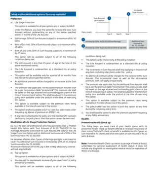 What are the Additional options/ features available?
Protection
a) Life Stage Protection
This option is available for all plan options and is subject to BAUP.
Under this feature, you have the option to increase the basic Sum
Assured without underwriting on any of the below specified
events in the life of the Life Assured
• 1stMarriage: 50% of Sum Assured subject to a maximum of Rs. 50
lakhs
• Birth of 1st child: 25% of Sum Assured subject to a maximum of Rs.
25 lakhs
• Birth of 2nd child: 25% of Sum Assured subject to a maximum of
Rs. 25 lakhs
This option will be available subject to all of the following
conditions being met:
• The Life Assured is less than 45 years of age at the time of the
above mentioned events.
• The Life Assured is underwritten as a standard life at policy
inception.
• This option will be available only for a period of six months from
the date of the above specified events.
• An additional premium will be charged for an increase in the Sum
Assured.
• The premium rate applicable, for the additional Sum Assured shall
be as per the premium table "Incremental". This premium rate shall
be based on the age attained and outstanding policy term at the
time of the exercise of option. This shall be subject to the minimum
policy term available under the product at the time of exercising
this option.
• This option is available subject to the premium rates being
available at the time of exercise of the option.
• This option shall be available only if no claim has been made under
the policy, eg. Waiver of premium on ATPD, CI etc.
• If any rider is attached to the policy and the rider benefit has been
paid during the policy term, then this option cannot be exercised.
Illustration of Life Stage Protection feature
Joy is a 30 year old professional who has purchased Click 2 Protect
Health Life option with Sum Assured of Rs.10, 000,000 On his
marriage, he wants to increase his Sum Assured. He opts for the Life
Stage Protection Option and his Additional Sum Assured is 50% of the
Sum Assured i.e. Rs. 50, 00,000.
He becomes a father after 2 years of marriage and opts to increase his
cover. His Additional Sum Assured is increased by 25% of his original
Sum Assured i.e. Rs. 25, 00,000.
At various milestones of his life, Joy is able to stay adequately covered -
without any medicals!
b) Top Up Option
This option is available for all plan options and is subject to BAUP.
• You may opt for a systematic increase of your cover from 1st policy
anniversary onwards.
This option will be available subject to all of the following
conditions being met:
• This option can be chosen only at the policy inception
• The Life Assured is underwritten as a standard life at policy
inception
• The increments in Sum Assured shall stop applying in the event of
any claim (including rider claim) under the policy.
• An additional premium will be charged for the increase in the Sum
Assured. The incremental cover as well as the incremental
premium, both, will apply prospectively.
• The premium rate applicable, for the additional Sum Assured shall
be as per the premium table "Incremental". This premium rate shall
be based on the age attained and outstanding policy term at the
time of the exercise of option. This shall be subject to the minimum
policy term available under the product at the time of exercising
this option.
• This option is available subject to the premium rates being
available at the time of exercise of the option.
• The policyholder has the option to exit this option at any time
during the remaining policy term.
c) You shall have the option to alter the premium payment frequency
at any Policy anniversary
Health:
Preventive Health Check up:
This Policy helps you keep track of your health status with its
preventive health check up benefit offered at renewal irrespective of
claim status.The health check up benefit is available once in 2 years on
sum insured of Rs 5 lakhs and once every year on sum insured of Rs 10
lakhs & above.
Note: Preventive Health Check-up means a package of medical test(s)
undertaken for general assessment of health status; it does not
include any diagnostic or investigative medical tests for evaluation of
illness or a disease.
Increased
Sum Assured
Sum Assured
at inception
Year 5 Year 6 Year 7
Policy starts
1
2
1
2
Increase by 50%: Rs.50,00,000 on Marriage Additional Sum
Assured of
Rs. 75, 00,000
without any medicals!Increase by 25%: Rs 25,00,000 on birth of 1st child
 