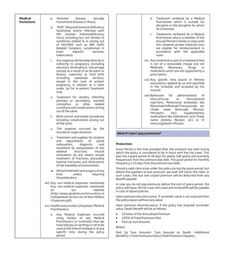 Medical
Exclusions
p. Venereal disease, sexually
transmitted disease or illness;
q. “AIDS” (Acquired Immune Deficiency
Syndrome) and/or infection with
HIV (Human Immunodeficiency
Virus) including but not limited to
conditions related to or arising out
of HIV/AIDS such as ARC (AIDS
Related Complex), Lymphomas in
brain, Kaposi’s sarcoma,
tuberculosis.
r. Any expense attributable directly or
indirectly to pregnancy (including
voluntary termination), miscarriage
(except as a result of an Accident or
Illness), maternity or child birth
(including caesarean section),
except in the case of ectopic
pregnancy in relation to a claim
under 1a) for In-patient Treatment
only.
s. Treatment for sterility, infertility
(primary or secondary), assisted
conception or other related
conditions and complications arising
out of the same.
t. Birth control, and similar procedures
including complications arising out
of the same.
u. The expense incurred by the
insured on organ donation.
v. Treatment and supplies for analysis
and adjustments of spinal
subluxation, diagnosis and
treatment by manipulation of the
skeletal structure; muscle
stimulation by any means except
treatment of fractures (excluding
hairline fractures) and dislocations
of the mandible and extremities.
w. Dental treatment and surgery of any
kind, unless requiring
Hospitalisation.
xiii) Any non-medical expenses mentioned
Any non-medical expenses mentioned
on our website
(http://www.apollomunichinsurance.co
m/download-forms/List-of-Non-Medica
l-Expenses.pdf)
xiv) Healthcare providers (Hospitals /Medical
Practitioners)
a. Any Medical Expenses incurred
using facility of any Medical
Practitioners or institution that we
have told you (in writing) is not to be
used at the time of renewal or at any
specific time during the policy
period.
b. Treatment rendered by a Medical
Practitioner which is outside his
discipline or the discipline for which
he is licensed.
c. Treatments rendered by a Medical
Practitioner who is a member of the
Insured Person’s family or stays with
him, however proven material costs
are eligible for reimbursement in
accordance with the applicable
cover.
xv) Any treatment or part of a treatment that
is not of a reasonable charge and not
Medically Necessary. Drugs or
treatments which are not supported by a
prescription.
xvi) Any specific time bound or lifetime
exclusion(s) applied by us and specified
in the Schedule and accepted by the
insured.
xvii)Admission for administration of
Intra-articular or Intra-lesional
injections, Monoclonal antibodies like
Rituximab/Infliximab/Tratsuzumab, etc
(Trade name Remicade, Rituxan,
Herceptin, etc), Supplementary
medications like Zolendronic acid (Trade
name Zometa, Reclast, etc) or IV
immunoglobulin infusion.
What if I don’t pay premiums?
Protection:
Grace Period is the time provided after the premium due date during
which the policy is considered to be in-force with the risk cover. This
plan has a grace period of 30 days for yearly, half yearly and quarterly
frequencies from the premium due date. The grace period for monthly
frequency is 15 days from the premium due date.
Should a valid claim arise under the policy during the grace period, but
before the payment of due premium, we shall still honor the claim. In
such cases, the due and unpaid premium will be deducted from any
benefit payable.
In case you do not pay premiums before the end of grace period, the
policy will lapse. All risk cover will cease and no benefits will be payable
in case of lapsed policies.
Upon premium discontinuance, if surrender value is not acquired then
the policy lapses without any value.
Upon premium discontinuance, if the policy has acquired surrender
value, Death Benefit will be as follows.
l 10 times of the Annualised Premium
l 105% of Total Premiums Paid
l Paid Up Sum Assured
Where,
Paid Up Sum Assured= Sum Assured on Death +Additional
Benefits)×(Total Premiums Paid )/(Total Premiums Payable )
 