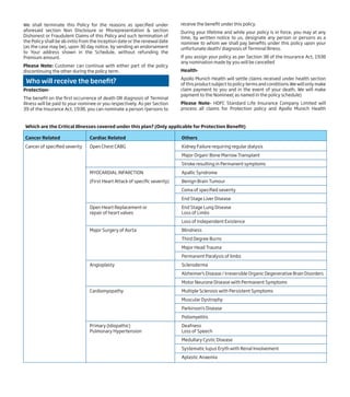 We shall terminate this Policy for the reasons as specified under
aforesaid section Non Disclosure or Misrepresentation & section
Dishonest or Fraudulent Claims of this Policy and such termination of
the Policy shall be ab initio from the inception date or the renewal date
(as the case may be), upon 30 day notice, by sending an endorsement
to Your address shown in the Schedule, without refunding the
Premium amount.
Please Note: Customer can continue with either part of the policy
discontinuing the other during the policy term.
Who will receive the benefit?
Protection-
The benefit on the first occurrence of death OR diagnosis of Terminal
Illness will be paid to your nominee or you respectively. As per Section
39 of the Insurance Act, 1938, you can nominate a person /persons to
receive the benefit under this policy.
During your lifetime and while your policy is in force, you may at any
time, by written notice to us, designate any person or persons as a
nominee to whom we shall pay benefits under this policy upon your
unfortunate death/ diagnosis of Terminal Illness.
If you assign your policy as per Section 38 of the Insurance Act, 1938
any nomination made by you will be cancelled
Health-
Apollo Munich Health will settle claims received under health section
of this product subject to policy terms and conditions.We will only make
claim payment to you and in the event of your death, We will make
payment to the Nominee( as named in the policy schedule)
Please Note- HDFC Standard Life Insurance Company Limited will
process all claims for Protection policy and Apollo Munich Health
Which are the Critical Illnesses covered under this plan? (Only applicable for Protection Benefit)
Cancer Related Cardiac Related Others
Cancer of specified severity Open Chest CABG Kidney Failure requiring regular dialysis
Major Organ/ Bone Marrow Transplant
Stroke resulting in Permanent symptoms
MYOCARDIAL INFARCTION Apallic Syndrome
(First Heart Attack of specific severity) Benign Brain Tumour
Coma of specified severity
End Stage Liver Disease
Open Heart Replacement or End Stage Lung Disease
repair of heart valves Loss of Limbs
Loss of Independent Existence
Major Surgery of Aorta Blindness
Third Degree Burns
Major Head Trauma
Permanent Paralysis of limbs
Angioplasty Scleroderma
Alzheimer's Disease / Irreversible Organic Degenerative Brain Disorders
Motor Neurone Disease with Permanent Symptoms
Cardiomyopathy Multiple Sclerosis with Persistent Symptoms
Muscular Dystrophy
Parkinson’s Disease
Poliomyelitis
Primary (Idiopathic) Deafness
Pulmonary Hypertension Loss of Speech
Medullary Cystic Disease
Systematic lupus Eryth with Renal Involvement
Aplastic Anaemia
 
