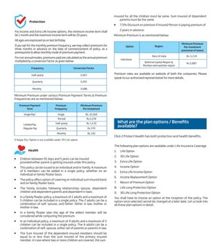  Children between 91 days and 5 years can be insured
provided either parent is getting insured under this policy.
 This policy can be issued to an individual and/or family. A maximum
of 6 members can be added in a single policy, whether on an
individual or family floater basis.
 The policy offers option of covering on individual sum insured basis
and on family floater basis.
 The family includes following relationships spouse, dependent
children and dependent parents and dependent in laws.
 In a family floater policy, a maximum of 2 adults and a maximum of
5 children can be included in a single policy. The 2 adults can be a
combination of self, spouse, and father, father in law, mother or
mother in law.
 In a family floater plan the age of the eldest member will be
considered while computing the premium.
 In an individual policy, a maximum of 4 adults and a maximum of 5
children can be included in a single policy. The 4 adults can be a
combination of self, spouse, either set of parents or parents in law.
 The Sum Insured of the dependent insured members should be
equal to or less than the sum insured of the primary insured
member. In case where two or more children are covered, the sum
Frequency Conversion Factor
Half-yearly 0.507
Quarterly 0.255
Monthly 0.086
Minimum Premium under various Premium Payment Terms & Premium
Frequencies are as mentioned below:
$ Single Pay Option is not available under 3D Life option
Premium rates are available on website of both the companies. Please
speak to our authorized representative for more details.
Premium Payment
Term
Single Pay$
Premium
Frequency
Single
Minimum Premium
Per Instalment
Rs. 10,164
Limited Pay
/ Regular Pay
Annual Rs.2,234
Half-yearly Rs. 1,133
Quarterly Rs. 570
Monthly Rs. 192
What are the plan options / Benefits
available?
The following plan options are available under Life Insurance Coverage.
1. Life Option
2. 3D Life Option
3. Extra Life Option
4. Income Option
5. Extra Life Income Option
6. Income Replacement Option
7. Return of Premium Option
8. Life Long Protection Option
9. 3D Life Long Protection Option
You shall have to choose an option at the inception of the policy. The
option once selected cannot be changed at a later date. Let us look into
all these plan options in detail.
Option
Individual
Region
Rest of India
Minimum Premium
Per Instalment
(exclusive of taxes)
Rs. 5,119
National Capital Region &
Mumbai metropolitan region
Rs.5,887
insured for all the children must be same. Sum insured of dependent
parents must be the same.
 7.5% Discount on premium if Insured Person is paying premium of
2 years in advance.
Minimum Premium is as mentioned below:
For Income and Extra Life Income options, the minimum income term shall
be1monthandthemaximumincometermwillbe20years.
Allagesareexpressedasonlastbirthday.
If you opt for the monthly premium frequency, we may collect premiums for
three months in advance on the date of commencement of policy, as a
prerequisitetoallowmonthlymodeofpremiumpayment.
Fornonannualmodes,premiumspaidarecalculatedastheannualpremium
multipliedbyaconversionfactorasgivenbelow:
Health
Protection
Click 2 Protect Health has both protection and health benefits.
 