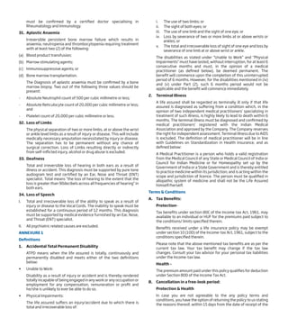 must be confirmed by a certified doctor specialising in
Rheumatology and Immunology.
31. Aplastic Anaemia
Irreversible persistent bone marrow failure which results in
anaemia, neutropenia and thrombocytopenia requiring treatment
with at least two (2) of the following:
(a) Blood product transfusion;
(b) Marrow stimulating agents;
(c) Immunosuppressive agents; or
(d) Bone marrow transplantation.
The Diagnosis of aplastic anaemia must be confirmed by a bone
marrow biopsy. Two out of the following three values should be
present:
- Absolute Neutrophil count of 500 per cubic millimetre or less;
- Absolute Reticulocyte count of 20,000 per cubic millimetre or less;
and
- Platelet count of 20,000 per cubic millimetre or less.
32. Loss of Limbs
The physical separation of two or more limbs, at or above the wrist
or ankle level limbs as a result of injury or disease. This will include
medically necessary amputation necessitated by injury or disease.
The separation has to be permanent without any chance of
surgical correction. Loss of Limbs resulting directly or indirectly
from self-inflicted injury, alcohol or drug abuse is excluded.
33. Deafness
Total and irreversible loss of hearing in both ears as a result of
illness or accident. This diagnosis must be supported by pure tone
audiogram test and certified by an Ear, Nose and Throat (ENT)
specialist. Total means “the loss of hearing to the extent that the
loss is greater than 90decibels across all frequencies of hearing” in
both ears.
34. Loss of Speech
I. Total and irrecoverable loss of the ability to speak as a result of
injury or disease to the Vocal Cords. The inability to speak must be
established for a continuous period of 12 months. This diagnosis
must be supported by medical evidence furnished by an Ear, Nose,
and Throat (ENT) specialist.
II. All psychiatric related causes are excluded.
ANNEXURE 1
Definitions
1. Accidental Total Permanent Disability
ATPD means when the life assured is totally, continuously and
permanently disabled and meets either of the two definitions
below:
• Unable to Work:
Disability as a result of injury or accident and is thereby rendered
totally incapable of being engaged in any work or any occupation or
employment for any compensation, remuneration or profit and
he/she is unlikely to ever be able to do so.
• Physical Impairments:
The life assured suffers an injury/accident due to which there is
total and irrecoverable loss of:
i. The use of two limbs; or
ii. The sight of both eyes; or
iii. The use of one limb and the sight of one eye; or
iv. Loss by severance of two or more limbs at or above wrists or
ankles; or
v. The total and irrecoverable loss of sight of one eye and loss by
severance of one limb at or above wrist or ankle.
The disabilities as stated under “Unable to Work” and “Physical
Impairments” must have lasted, without interruption, for at least 6
consecutive months and must, in the opinion of a medical
practitioner (as defined below), be deemed permanent. The
benefit will commence upon the completion of this uninterrupted
period of 6 months. However, for the disabilities mentioned in (iv)
and (v) under Part (2), such 6 months period would not be
applicable and the benefit will commence immediately.
2. Terminal Illness
A life assured shall be regarded as terminally ill only if that life
assured is diagnosed as suffering from a condition which, in the
opinion of two independent medical practitioners’ specializing in
treatment of such illness, is highly likely to lead to death within 6
months. The terminal illness must be diagnosed and confirmed by
medical practitioners’ registered with the Indian Medical
Association and approved by the Company. The Company reserves
the right for independent assessment. Terminal illness due to AIDS
is excluded. The definition of medical practitioner will be in line
with Guidelines on Standardization in Health Insurance, and as
defined below:
A Medical Practitioner is a person who holds a valid registration
from the Medical Council of any State or Medical Council of India or
Council for Indian Medicine or for Homeopathy set up by the
Government of India or a State Government and is thereby entitled
to practice medicine within its jurisdiction; and is acting within the
scope and jurisdiction of licence. The person must be qualified in
allopathic system of medicine and shall not be the Life Assured
himself/herself.
Terms & Conditions
A. Tax Benefits:
Protection-
Tax benefits under section 80C of the Income-tax Act, 1961, may
available to an individual or HUF for the premiums paid subject to
the conditions/ limits specified therein.
Benefits received under a life insurance policy may be exempt
under section 10 (10D) of the Income-tax Act, 1961, subject to the
conditions specified therein.
Please note that the above mentioned tax benefits are as per the
current tax law. Your tax benefit may change if the tax law
changes. Consult your tax advisor for your personal tax liabilities
under the Income-tax law.
Health –
The premium amount paid under this policy qualifies for deduction
under Section 80D of the Income Tax Act.
B. Cancellation in a free-look period:
Protection & Health
In case you are not agreeable to the any policy terms and
conditions, you have the option of returning the policy to us stating
the reasons thereof, within 15 days from the date of receipt of the
 