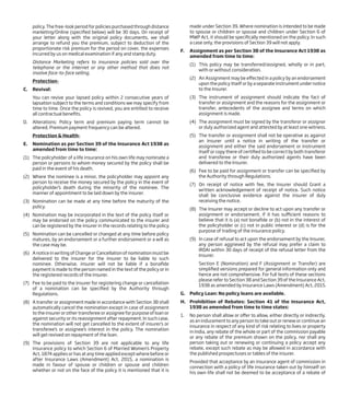 policy. The free-look period for policies purchased through distance
marketing/Online (specified below) will be 30 days. On receipt of
your letter along with the original policy documents, we shall
arrange to refund you the premium, subject to deduction of the
proportionate risk premium for the period on cover, the expenses
incurred by us on medical examination if any and stamp duty.
Distance Marketing refers to insurance policies sold over the
telephone or the internet or any other method that does not
involve face-to-face selling.
Protection-
C. Revival:
You can revive your lapsed policy within 2 consecutive years of
lapsation subject to the terms and conditions we may specify from
time to time. Once the policy is revived, you are entitled to receive
all contractual benefits.
D. Alterations: Policy term and premium paying term cannot be
altered. Premium payment frequency can be altered.
Protection & Health-
E. Nomination as per Section 39 of the Insurance Act 1938 as
amended from time to time:
(1) The policyholder of a life insurance on his own life may nominate a
person or persons to whom money secured by the policy shall be
paid in the event of his death.
(2) Where the nominee is a minor, the policyholder may appoint any
person to receive the money secured by the policy in the event of
policyholder’s death during the minority of the nominee. The
manner of appointment to be laid down by the insurer.
(3) Nomination can be made at any time before the maturity of the
policy.
(4) Nomination may be incorporated in the text of the policy itself or
may be endorsed on the policy communicated to the insurer and
can be registered by the insurer in the records relating to the policy.
(5) Nomination can be cancelled or changed at any time before policy
matures, by an endorsement or a further endorsement or a will as
the case may be.
(6) A notice in writing of Change or Cancellation of nomination must be
delivered to the insurer for the insurer to be liable to such
nominee. Otherwise, insurer will not be liable if a bonafide
payment is made to the person named in the text of the policy or in
the registered records of the insurer.
(7) Fee to be paid to the insurer for registering change or cancellation
of a nomination can be specified by the Authority through
Regulations.
(8) A transfer or assignment made in accordance with Section 38 shall
automatically cancel the nomination except in case of assignment
to the insurer or other transferee or assignee for purpose of loan or
against security or its reassignment after repayment. In such case,
the nomination will not get cancelled to the extent of insurer’s or
transferee’s or assignee’s interest in the policy. The nomination
will get revived on repayment of the loan.
(9) The provisions of Section 39 are not applicable to any life
insurance policy to which Section 6 of Married Women’s Property
Act, 1874 applies or has at any time applied except where before or
after Insurance Laws (Amendment) Act, 2015, a nomination is
made in favour of spouse or children or spouse and children
whether or not on the face of the policy it is mentioned that it is
made under Section 39. Where nomination is intended to be made
to spouse or children or spouse and children under Section 6 of
MWP Act, it should be specifically mentioned on the policy. In such
a case only, the provisions of Section 39 will not apply.
F. Assignment as per Section 38 of the Insurance Act 1938 as
amended from time to time:
(1) This policy may be transferred/assigned, wholly or in part,
with or without consideration.
(2) An Assignment may be effected in a policy by an endorsement
upon the policy itself or by a separate instrument under notice
to the Insurer.
(3) The instrument of assignment should indicate the fact of
transfer or assignment and the reasons for the assignment or
transfer, antecedents of the assignee and terms on which
assignment is made.
(4) The assignment must be signed by the transferor or assignor
or duly authorized agent and attested by at least one witness.
(5) The transfer or assignment shall not be operative as against
an Insurer until a notice in writing of the transfer or
assignment and either the said endorsement or instrument
itself or copy there of certified to be correct by both transferor
and transferee or their duly authorized agents have been
delivered to the Insurer.
(6) Fee to be paid for assignment or transfer can be specified by
the Authority through Regulations.
(7) On receipt of notice with fee, the Insurer should Grant a
written acknowledgement of receipt of notice. Such notice
shall be conclusive evidence against the insurer of duly
receiving the notice.
(8) The Insurer may accept or decline to act upon any transfer or
assignment or endorsement, if it has sufficient reasons to
believe that it is (a) not bonafide or (b) not in the interest of
the policyholder or (c) not in public interest or (d) is for the
purpose of trading of the insurance policy.
(9) In case of refusal to act upon the endorsement by the Insurer,
any person aggrieved by the refusal may prefer a claim to
IRDAI within 30 days of receipt of the refusal letter from the
Insurer.
Section E (Nomination) and F (Assignment or Transfer) are
simplified versions prepared for general information only and
hence are not comprehensive. For full texts of these sections
please refer to Section 38 and Section 39 of the Insurance Act,
1938 as amended by Insurance Laws (Amendment) Act, 2015.
G. Policy Loan: No policy loans are available.
H. Prohibition of Rebates: Section 41 of the Insurance Act,
1938 as amended from time to time states:
1. No person shall allow or offer to allow, either directly or indirectly,
as an inducement to any person to take out or renew or continue an
insurance in respect of any kind of risk relating to lives or property
in India, any rebate of the whole or part of the commission payable
or any rebate of the premium shown on the policy, nor shall any
person taking out or renewing or continuing a policy accept any
rebate, except such rebate as may be allowed in accordance with
the published prospectuses or tables of the insurer.
Provided that acceptance by an insurance agent of commission in
connection with a policy of life insurance taken out by himself on
his own life shall not be deemed to be acceptance of a rebate of
 