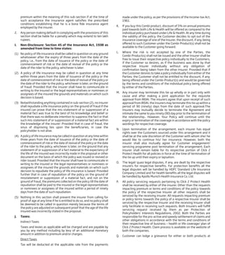 premium within the meaning of this sub-section if at the time of
such acceptance the insurance agent satisfies the prescribed
conditions establishing that he is a bona fide insurance agent
employed by the insurer.
2. Any person making default in complying with the provisions of this
section shall be liable for a penalty which may extend to ten lakh
rupees.
I. Non-Disclosure: Section 45 of the Insurance Act, 1938 as
amended from time to time states:
(1) No policy of life insurance shall be called in question on any ground
whatsoever after the expiry of three years from the date of the
policy, i.e., from the date of issuance of the policy or the date of
commencement of risk or the date of revival of the policy or the
date of the rider to the policy, whichever is later.
(2) A policy of life insurance may be called in question at any time
within three years from the date of issuance of the policy or the
date of commencement of risk or the date of revival of the policy or
the date of the rider to the policy, whichever is later, on the ground
of fraud: Provided that the insurer shall have to communicate in
writing to the insured or the legal representatives or nominees or
assignees of the insured the grounds and materials on which such
decision is based.
(3) Notwithstanding anything contained in sub-section (2), no insurer
shall repudiate a life insurance policy on the ground of fraud if the
insured can prove that the mis-statement of or suppression of a
material fact was true to the best of his knowledge and belief or
that there was no deliberate intention to suppress the fact or that
such mis-statement of or suppression of a material fact are within
the knowledge of the insurer: Provided that in case of fraud, the
onus of disproving lies upon the beneficiaries, in case the
policyholder is not alive.
(4) A policy of life insurance may be called in question at any time within
three years from the date of issuance of the policy or the date of
commencement of risk or the date of revival of the policy or the date
of the rider to the policy, whichever is later, on the ground that any
statement of or suppression of a fact material to the expectancy of
the life of the insured was incorrectly made in the proposal or other
document on the basis of which the policy was issued or revived or
rider issued: Provided that the insurer shall have to communicate in
writing to the insured or the legal representatives or nominees or
assignees of the insured the grounds and materials on which such
decision to repudiate the policy of life insurance is based: Provided
further that in case of repudiation of the policy on the ground of
misstatement or suppression of a material fact, and not on the
ground of fraud, the premiums collected on the policy till the date of
repudiation shall be paid to the insured or the legal representatives
or nominees or assignees of the insured within a period of ninety
days from the date of such repudiation.
(5) Nothing in this section shall prevent the insurer from calling for
proof of age at any time if he is entitled to do so, and no policy shall
be deemed to be called in question merely because the terms of
the policy are adjusted on subsequent proof that the age of the life
insured was incorrectly stated in the proposal.
J. Taxes:
Indirect Taxes
Taxes and levies as applicable will be charged and are payable by
you by any method including by levy of an additional monetary
amount in addition to premium and/or charges.
Direct Taxes
Tax will be deducted at the applicable rate from the payments
made under the policy, as per the provisions of the Income-tax Act,
1961.
K. If you buy this Combi product, discount of 5% on annual premiums
paid towards both Life & Health will be offered as compared to the
individual policy purchased under Life & Health. At any time during
the validity of the policy, the Customer decides to opt out of the
insurance coverage of one of the Insurer, the discount, if any, being
offered to such Customer under the Combi-Product(s) shall not be
available to the Customer going forward.
L. Where the risk is not accepted by one of the Parties, the
Combi-Product(s) shall not be issued and the other Insurer shall be
free to issue their respective policy individually to the Customers,
if the Customer so desires, as if the business was done by that
respective Insurer individually without any obligation of
confirmation being taken from the other Insurer. Provided that if
the Customer desires to take a policy individually from either of the
Parties; the Customer shall not be entitled to the discount, if any,
being offered under the Combi-Product(s) and would be governed
by the terms and conditions of the individual policy being offered
by either of the Parties.
M. Any insurer may terminate this tie up wholly or in part only with
cause and after making a joint application for the requisite
approval from IRDAI. The insurers agree that upon receipt of such
approval from IRDAI, the insurers may terminate this tie up within a
period of 90 (ninety) days from the date of such approval.The
insurers may mutually decide to terminate the Agreement and
intimate the same to you ninety (90) day prior to the termination of
the relationship.. However, Your Policy will continue until the
expiry or termination of the coverage in accordance with the policy
wordings for respective coverage.
N. Upon termination of the arrangement, each insurer has equal
rights over the Customers sourced under this arrangement and it
shall be at the sole discretion of the Customer with whom she/ he
would like to continue his/ her insurance. However, both the
insurer shall also mutually agree for Customer engagement/
servicing programme post termination of the arrangement. Each
insurer shall remain liable for its respective portion of Click 2
Protect Health for all policies in force at the time of termination of
the tie up until their expiry or lapsation.
O. The legal/ quasi legal disputes, if any, are dealt by the respective
insurers for respective benefits. For protection benefits all the
legal disputes will be handled by HDFC Standard Life Insurance
Company Limited and for health benefits all the legal disputes will
be handled by Apollo Munich Health Insurance Co. Ltd.
P. All policy servicing requests pertaining to Click 2 Protect Health
shall be received by either of the insurer. Other than the requests
impacting premium or terms and conditions of the policy towards
the policy of the respective Insurer all other requests shall be
serviced by the receiving insurer. All requests impacting premium
or policy terms towards the policy of a respective Insurer shall be
serviced by the respective Insurer and the receiving Insurer shall
only facilitate in receiving such requests. Both Insurers will fulfill
servicing request received by them as per Protection of
Policyholders’ Interests Regulations, 2002. Both the Parties are
responsible for the pro-active and speedy settlement of claims and
other obligations in accordance with the terms and conditions of
their respective line of business – health or life coverage/ plan of
Click 2 Protect Health. Claim process is available on the website of
both the companies.
Q. Customer can lodge a grievance for either or both products at
 