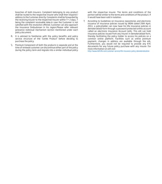branches of both Insurers. Complaint belonging to any product
shall be routed to the respective insurer who shall then respond /
address to the Customer directly. Complaints shall be forwarded by
the receiving Insurer to the respective Insurer within T+ 2 days, T
being the complaint receivable date.In case the Customer is not
satisfied with the resolution offered, Customer can also approach
the Insurance Ombudsman in his region.Please refer relevant
grievance redressal mechanism section mentioned under each
policy document.
R. It is advised to familiarize with the policy benefits and policy
service structure of the ‘Combi Product’ before deciding to
purchase the policy.
S. Premium Component of both the products is separate and at the
time of renewal customer can discontinue either part of the policy
during the policy term and migrate into a similar individual policy
with the respective insurer. The terms and conditions of the
portion will be similar to the terms and conditions of the product, if
it would have been sold in isolation.
T. According to Guidelines on Insurance repositories and electronic
issuance of insurance policies issued by IRDAI dated 29th April,
2011, a policyholder can now have his life insurance policies in
dematerialized form through a password protected online account
called an electronic Insurance Account (eIA). This eIA can hold
insurance policies issued from any insurer in dematerialized form,
thereby facilitating the policy holder to access his policies on a
common online platform. Facilities such as online premium
payment, changes in address are available through the eIA.
Furthermore, you would not be required to provide any KYC
documents for any future policy purchase with any insurer. For
more information on eIA visit
http://www.hdfclife.com/customer-service/life-insurance-policy-dematerialization
 