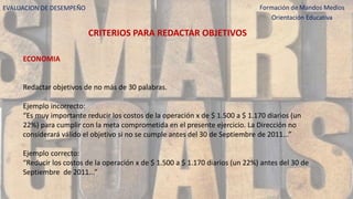 EVALUACION DE DESEMPEÑO Formación de Mandos Medios
Orientación Educativa
CRITERIOS PARA REDACTAR OBJETIVOS
ECONOMIA
Redactar objetivos de no más de 30 palabras.
Ejemplo incorrecto:
“Es muy importante reducir los costos de la operación x de $ 1.500 a $ 1.170 diarios (un
22%) para cumplir con la meta comprometida en el presente ejercicio. La Dirección no
considerará válido el objetivo si no se cumple antes del 30 de Septiembre de 2011...”
Ejemplo correcto:
“Reducir los costos de la operación x de $ 1.500 a $ 1.170 diarios (un 22%) antes del 30 de
Septiembre de 2011...”
 