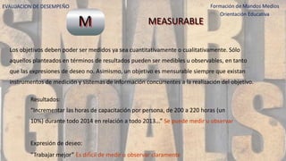 EVALUACION DE DESEMPEÑO Formación de Mandos Medios
Orientación Educativa
Los objetivos deben poder ser medidos ya sea cuantitativamente o cualitativamente. Sólo
aquellos planteados en términos de resultados pueden ser medibles u observables, en tanto
que las expresiones de deseo no. Asimismo, un objetivo es mensurable siempre que existan
instrumentos de medición y sistemas de información concurrentes a la realización del objetivo.
Resultados:
“Incrementar las horas de capacitación por persona, de 200 a 220 horas (un
10%) durante todo 2014 en relación a todo 2013...” Se puede medir u observar
Expresión de deseo:
“Trabajar mejor” Es difícil de medir u observar claramente
M MEASURABLE
 