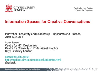 Centre for HCI Design
                                                        Centre for Creativity




Information Spaces for Creative Conversations


Innovation, Creativity and Leadership – Research and Practice
June 13th, 2011

Sara Jones
Centre for HCI Design and
Centre for Creativity in Professional Practice
City University London

saraj@soi.city.ac.uk
http://hcid.soi.city.ac.uk/people/Sarajones.html
@svjaok
 