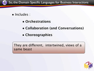 4 So, the Domain Speciﬁc Languages for Business Interactions


     • Includes :
             • Orchestrations
             • Collaboration (and Conversations)
             • Choreographies

       They are different, intertwined, views of a
       same beast
 